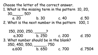 Choose the letter of the correct answer.
1. What is the missing term in the pattern 10, 20,
30,____, 50?
a. 20 b. 30 c. 40 d. 50
2. What is the next number in the pattern 100, 1
150, 200, 250, _____?
a.300 b. 250 c. 200 d. 150
3. What number should be in the blank?
350, 450, 550, _____, 750
a.600 b. 650 c. 700 d. 7504
 