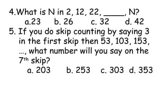 4.What is N in 2, 12, 22, ____, N?
a.23 b. 26 c. 32 d. 42
5. If you do skip counting by saying 3
in the first skip then 53, 103, 153,
…, what number will you say on the
7th
skip?
a. 203 b. 253 c. 303 d. 353
 