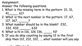Assignment:
Answer the following questions.
1. What is the missing term in the pattern 21, 31,
41,____, 61?
2. What is the next number in the pattern 17, 67,
117, 167, _____?
3. What number should be in the blank? 232,
332, 432, _____, 632
4. What is N in 116, 126 136, ____, N?
5. If you do skip counting by saying 12 in the first
skip then 112, 212, 312, …, what number will you say
 