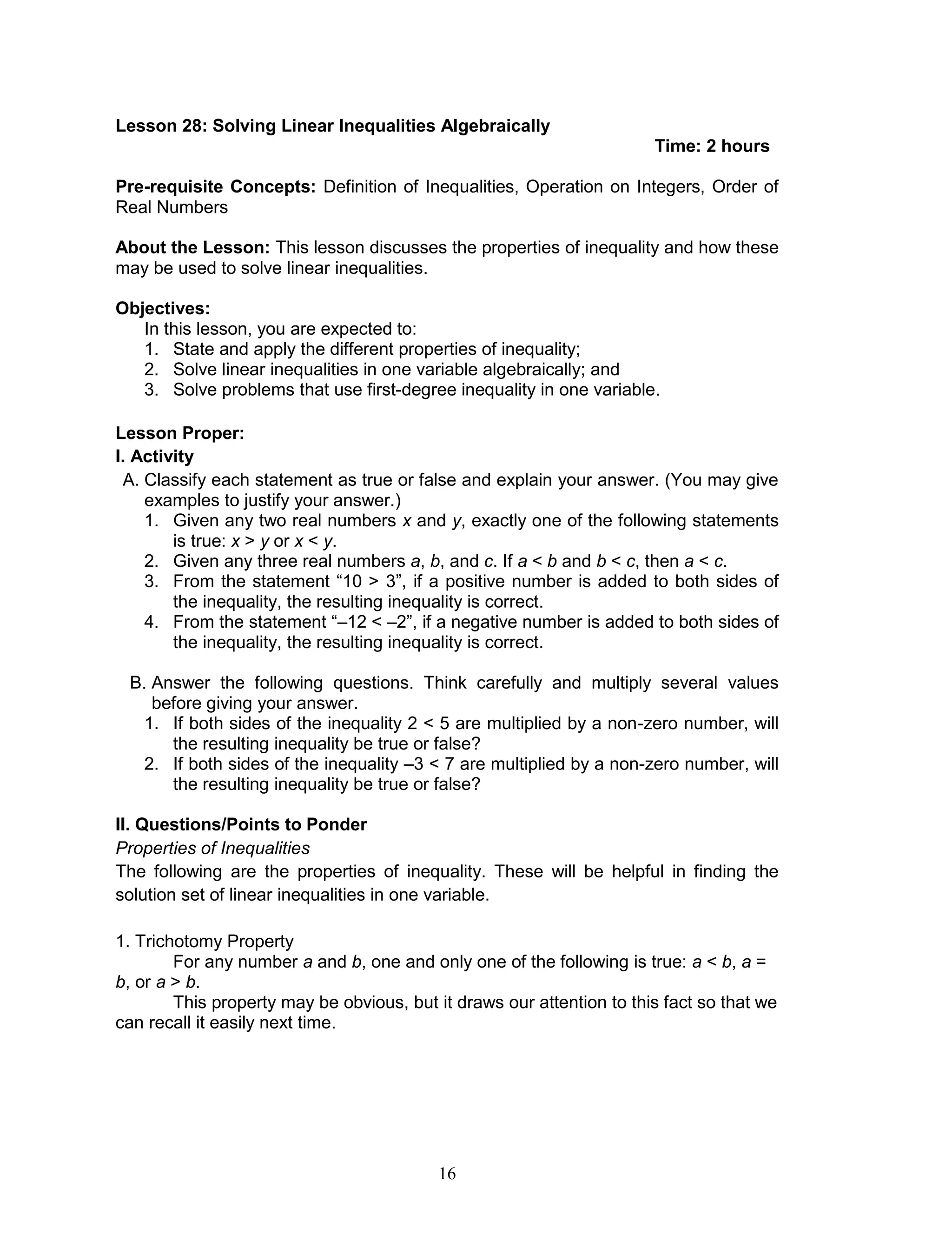 16
Lesson 28: Solving Linear Inequalities Algebraically
Time: 2 hours
Pre-requisite Concepts: Definition of Inequalities, Operation on Integers, Order of
Real Numbers
About the Lesson: This lesson discusses the properties of inequality and how these
may be used to solve linear inequalities.
Objectives:
In this lesson, you are expected to:
1. State and apply the different properties of inequality;
2. Solve linear inequalities in one variable algebraically; and
3. Solve problems that use first-degree inequality in one variable.
Lesson Proper:
I. Activity
A. Classify each statement as true or false and explain your answer. (You may give
examples to justify your answer.)
1. Given any two real numbers x and y, exactly one of the following statements
is true: x > y or x < y.
2. Given any three real numbers a, b, and c. If a < b and b < c, then a < c.
3. From the statement “10 > 3”, if a positive number is added to both sides of
the inequality, the resulting inequality is correct.
4. From the statement “–12 < –2”, if a negative number is added to both sides of
the inequality, the resulting inequality is correct.
B. Answer the following questions. Think carefully and multiply several values
before giving your answer.
1. If both sides of the inequality 2 < 5 are multiplied by a non-zero number, will
the resulting inequality be true or false?
2. If both sides of the inequality –3 < 7 are multiplied by a non-zero number, will
the resulting inequality be true or false?
II. Questions/Points to Ponder
Properties of Inequalities
The following are the properties of inequality. These will be helpful in finding the
solution set of linear inequalities in one variable.
1. Trichotomy Property
For any number a and b, one and only one of the following is true: a < b, a =
b, or a > b.
This property may be obvious, but it draws our attention to this fact so that we
can recall it easily next time.
 