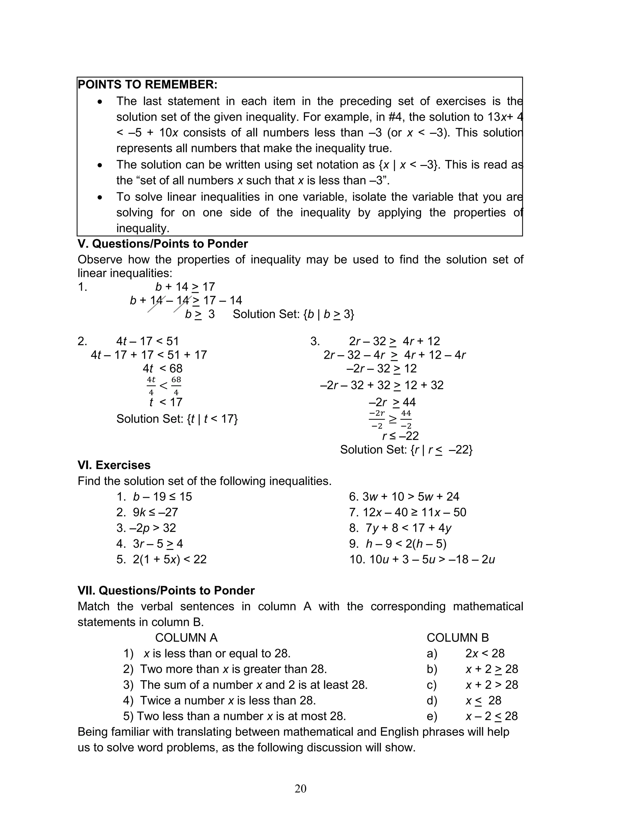 20
POINTS TO REMEMBER:
 The last statement in each item in the preceding set of exercises is the
solution set of the given inequality. For example, in #4, the solution to 13x+ 4
< –5 + 10x consists of all numbers less than –3 (or x < –3). This solution
represents all numbers that make the inequality true.
 The solution can be written using set notation as {x | x < –3}. This is read as
the “set of all numbers x such that x is less than –3”.
 To solve linear inequalities in one variable, isolate the variable that you are
solving for on one side of the inequality by applying the properties of
inequality.
V. Questions/Points to Ponder
Observe how the properties of inequality may be used to find the solution set of
linear inequalities:
1. b + 14 > 17
b + 14 – 14 > 17 – 14
b > 3 Solution Set: {b | b > 3}
2. 4t – 17 < 51 3. 2r – 32 > 4r + 12
4t – 17 + 17 < 51 + 17 2r – 32 – 4r > 4r + 12 – 4r
4t < 68 –2r – 32 > 12
–2r – 32 + 32 > 12 + 32
t < 17 –2r > 44
Solution Set: {t | t < 17}
r ≤ –22
Solution Set: {r | r < –22}
VI. Exercises
Find the solution set of the following inequalities.
1. b – 19 ≤ 15 6. 3w + 10 > 5w + 24
2. 9k ≤ –27 7. 12x – 40 ≥ 11x – 50
3. –2p > 32 8. 7y + 8 < 17 + 4y
4. 3r – 5 > 4 9. h – 9 < 2(h – 5)
5. 2(1 + 5x) < 22 10. 10u + 3 – 5u > –18 – 2u
VII. Questions/Points to Ponder
Match the verbal sentences in column A with the corresponding mathematical
statements in column B.
COLUMN A COLUMN B
1) x is less than or equal to 28. a) 2x < 28
2) Two more than x is greater than 28. b) x + 2 > 28
3) The sum of a number x and 2 is at least 28. c) x + 2 > 28
4) Twice a number x is less than 28. d) x < 28
5) Two less than a number x is at most 28. e) x – 2 < 28
Being familiar with translating between mathematical and English phrases will help
us to solve word problems, as the following discussion will show.
 