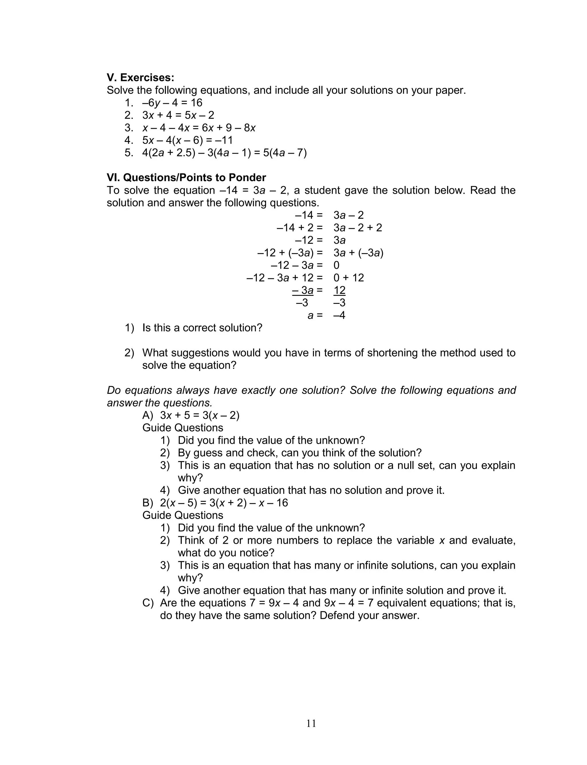 11
V. Exercises:
Solve the following equations, and include all your solutions on your paper.
1. –6y – 4 = 16
2. 3x + 4 = 5x – 2
3. x – 4 – 4x = 6x + 9 – 8x
4. 5x – 4(x – 6) = –11
5. 4(2a + 2.5) – 3(4a – 1) = 5(4a – 7)
VI. Questions/Points to Ponder
To solve the equation –14 = 3a – 2, a student gave the solution below. Read the
solution and answer the following questions.
–14 = 3a – 2
–14 + 2 = 3a – 2 + 2
–12 = 3a
–12 + (–3a) = 3a + (–3a)
–12 – 3a = 0
–12 – 3a + 12 = 0 + 12
– 3a = 12
–3 –3
a = –4
1) Is this a correct solution?
2) What suggestions would you have in terms of shortening the method used to
solve the equation?
Do equations always have exactly one solution? Solve the following equations and
answer the questions.
A) 3x + 5 = 3(x – 2)
Guide Questions
1) Did you find the value of the unknown?
2) By guess and check, can you think of the solution?
3) This is an equation that has no solution or a null set, can you explain
why?
4) Give another equation that has no solution and prove it.
B) 2(x – 5) = 3(x + 2) – x – 16
Guide Questions
1) Did you find the value of the unknown?
2) Think of 2 or more numbers to replace the variable x and evaluate,
what do you notice?
3) This is an equation that has many or infinite solutions, can you explain
why?
4) Give another equation that has many or infinite solution and prove it.
C) Are the equations 7 = 9x – 4 and 9x – 4 = 7 equivalent equations; that is,
do they have the same solution? Defend your answer.
 