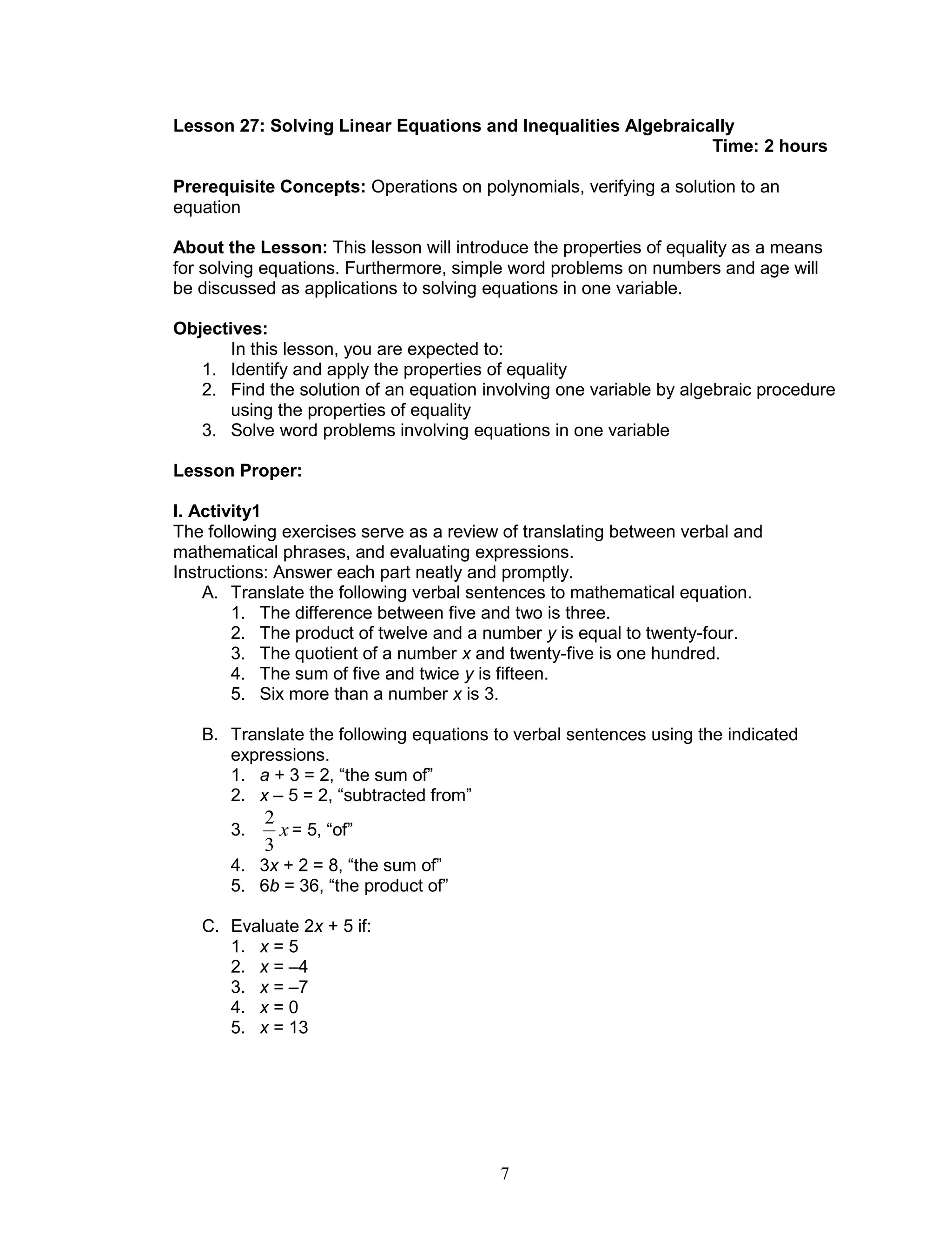7
Lesson 27: Solving Linear Equations and Inequalities Algebraically
Time: 2 hours
Prerequisite Concepts: Operations on polynomials, verifying a solution to an
equation
About the Lesson: This lesson will introduce the properties of equality as a means
for solving equations. Furthermore, simple word problems on numbers and age will
be discussed as applications to solving equations in one variable.
Objectives:
In this lesson, you are expected to:
1. Identify and apply the properties of equality
2. Find the solution of an equation involving one variable by algebraic procedure
using the properties of equality
3. Solve word problems involving equations in one variable
Lesson Proper:
I. Activity1
The following exercises serve as a review of translating between verbal and
mathematical phrases, and evaluating expressions.
Instructions: Answer each part neatly and promptly.
A. Translate the following verbal sentences to mathematical equation.
1. The difference between five and two is three.
2. The product of twelve and a number y is equal to twenty-four.
3. The quotient of a number x and twenty-five is one hundred.
4. The sum of five and twice y is fifteen.
5. Six more than a number x is 3.
B. Translate the following equations to verbal sentences using the indicated
expressions.
1. a + 3 = 2, “the sum of”
2. x – 5 = 2, “subtracted from”
3. x
3
2
= 5, “of”
4. 3x + 2 = 8, “the sum of”
5. 6b = 36, “the product of”
C. Evaluate 2x + 5 if:
1. x = 5
2. x = –4
3. x = –7
4. x = 0
5. x = 13
 