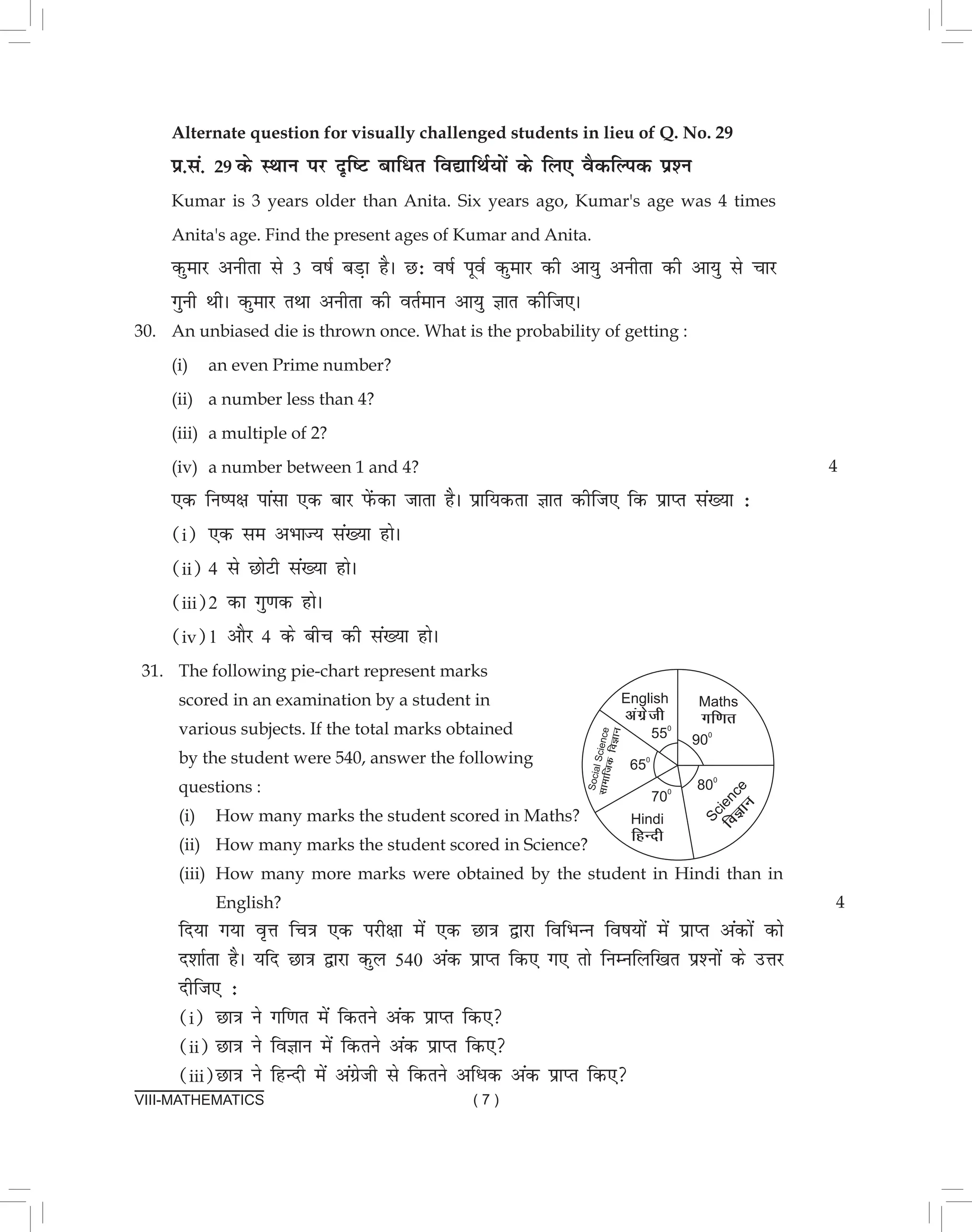 VIII-MATHEMATICS ( 7 )
Alternate question for visually challenged students in lieu of Q. No. 29
ç-la- 29 ds LFkku ij n`f"V ckfèkr fo|kfFkZ;ksa ds fy, oSdfYid iz'u		
Kumar is 3 years older than Anita. Six years ago, Kumar's age was 4 times
Anita's age. Find the present ages of Kumar and Anita.					
dqekj vuhrk ls 3 o"kZ cM+k gSA N% o"kZ iwoZ dqekj dh vk;q vuhrk dh vk;q ls pkj
xquh FkhA dqekj rFkk vuhrk dh orZeku vk;q Kkr dhft,A
30. An unbiased die is thrown once. What is the probability of getting :			
(i) an even Prime number?								
(ii) a number less than 4?								
(iii) a multiple of 2?								
(iv) a number between 1 and 4?							
,d fu"i{k ikalk ,d ckj isaQdk tkrk gSA izkf;drk Kkr dhft, fd izkIr la[;k %		
(i) ,d le vHkkT; la[;k gksA								
(ii) 4 ls NksVh la[;k gksA								
(iii)2 dk xq.kd gksA								
(iv)1 vkSj 4 ds chp dh la[;k gksA
4
31. The following pie-chart represent marks
scored in an examination by a student in
various subjects. If the total marks obtained
by the student were 540, answer the following
questions :
(i) How many marks the student scored in Maths?
(ii) How many marks the student scored in Science?
(iii) How many more marks were obtained by the student in Hindi than in
English?
fn;k x;k o`Ùk fp=k ,d ijh{kk esa ,d Nk=k }kjk fofHkUu fo"k;ksa esa izkIr vadksa dks
n'kkZrk gSA ;fn Nk=k }kjk dqy 540 vad izkIr fd, x, rks fuEufyf[kr iz'uksa ds mÙkj
nhft, %
(i) Nk=k us xf.kr esa fdrus vad izkIr fd,
(ii) Nk=k us foKku esa fdrus vad izkIr fd,
(iii)Nk=k us fgUnh esa vaxzsth ls fdrus vfèkd vad izkIr fd,
4
 