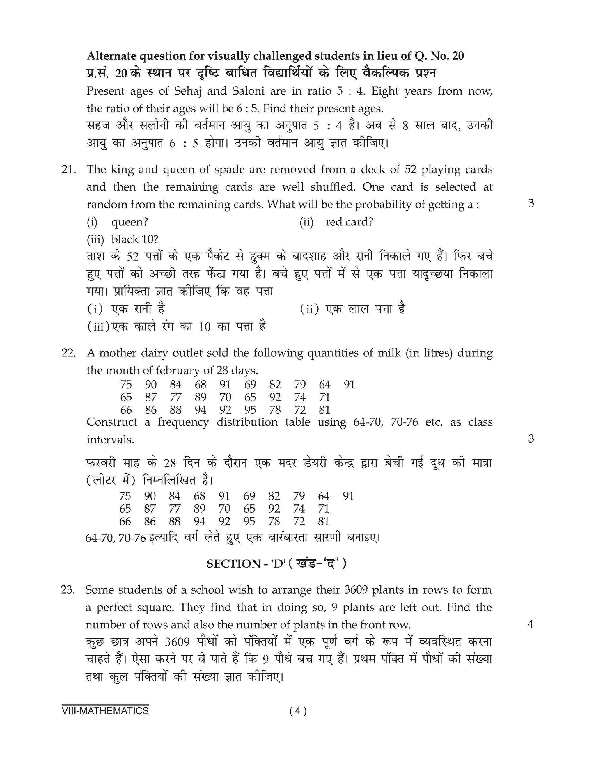 VIII-MATHEMATICS ( 4 )
Alternate question for visually challenged students in lieu of Q. No. 20
ç-la- 20 ds LFkku ij n`f"V ckfèkr fo|kfFkZ;ksa ds fy, oSdfYid iz'u		
Present ages of Sehaj and Saloni are in ratio 5 : 4. Eight years from now,
the ratio of their ages will be 6 : 5. Find their present ages. 			
lgt vkSj lyksuh dh orZeku vk;q dk vuqikr 5 % 4 gSA vc ls 8 lky ckn] mudh
vk;q dk vuqikr 6 % 5 gksxkA mudh orZeku vk;q Kkr dhft,A
21. The king and queen of spade are removed from a deck of 52 playing cards
and then the remaining cards are well shuffled. One card is selected at
random from the remaining cards. What will be the probability of getting a :
(i) queen? (ii) red card?				
(iii) black 10?			
rk'k ds 52 iÙkksa ds ,d iSdsV ls gqDe ds ckn'kkg vkSj jkuh fudkys x, gSaA fiQj cps
gq, iÙkksa dks vPNh rjg isaQVk x;k gSA cps gq, iÙkksa esa ls ,d iÙkk ;kn`PN;k fudkyk
x;kA izkf;Drk Kkr dhft, fd og iÙkk 							
(i) ,d jkuh gS (ii) ,d yky iÙkk gS		
(iii),d dkys jax dk 10 dk iÙkk gS
22.	A mother dairy outlet sold the following quantities of milk (in litres) during
the month of february of 28 days.
Construct a frequency distribution table using 64-70, 70-76 etc. as class
intervals. 3
3
75 90 84 68 91 69 82 79 64 91
65 87 77 89 70 65 92 74 71
66 86 88 94 92 95 78 72 81
iQjojh ekg ds 28 fnu ds nkSjku ,d enj Ms;jh dsUæ }kjk csph xbZ nwèk dh ek=kk
(yhVj esa) fuEufyf[kr gSA
64-70, 70-76 bR;kfn oxZ ysrs gq, ,d ckjackjrk lkj.kh cukb,A
SECTIon - 'd' ([kaM&^n*)
23. some students of a school wish to arrange their 3609 plants in rows to form
a perfect square. They find that in doing so, 9 plants are left out. Find the
number of rows and also the number of plants in the front row.
dqN Nk=k vius 3609 ikSèkksa dks iafDr;ksa esa ,d iw.kZ oxZ ds :i esa O;ofLFkr djuk
pkgrs gSaA ,slk djus ij os ikrs gSa fd 9 ikSèks cp x, gSaA çFke iafDr esa ikSèkksa dh la[;k
rFkk dqy iafDr;ksa dh la[;k Kkr dhft,A
4
75 90 84 68 91 69 82 79 64 91
65 87 77 89 70 65 92 74 71
66 86 88 94 92 95 78 72 81
 