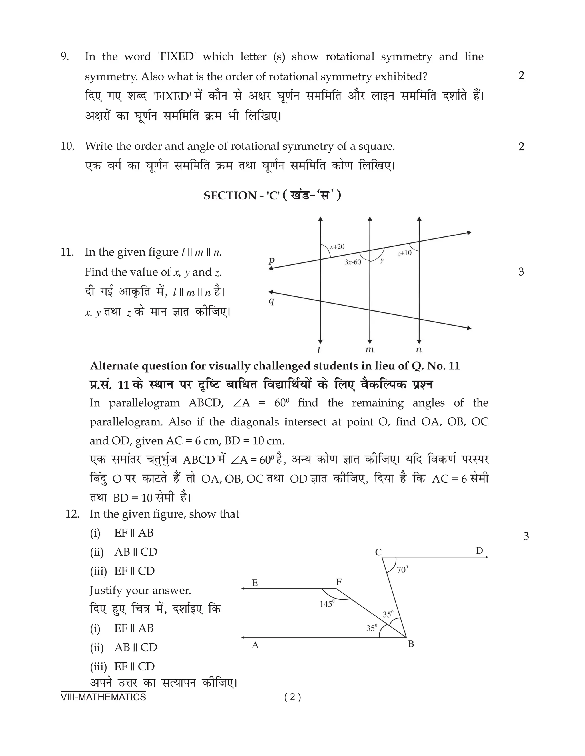VIII-MATHEMATICS ( 2 )
9. In the word 'FIXED' which letter (s) show rotational symmetry and line
symmetry. Also what is the order of rotational symmetry exhibited?
fn, x, 'kCn 'FIXED' esa dkSu ls v{kj ?kw.kZu lefefr vkSj ykbu lefefr n'kkZrs gSaA
v{kjksa dk ?kw.kZu lefefr Øe Hkh fyf[k,A
10. Write the order and angle of rotational symmetry of a square.
,d oxZ dk ?kw.kZu lefefr Øe rFkk ?kw.kZu lefefr dks.k fyf[k,A
section - 'c' ([kaM&^l*)
11. In the given figure l || m || n.
Find the value of x, y and z.
nh xbZ vkÑfr esa] l || m || n gSA
x, y rFkk z ds eku Kkr dhft,A
2
2
3
Alternate question for visually challenged students in lieu of Q. no. 11
ç-la- 11 ds LFkku ij n`f"V ckfèkr fo|kfFkZ;ksa ds fy, oSdfYid iz'u
In parallelogram aBCD, ∠a = 600
find the remaining angles of the
parallelogram. also if the diagonals intersect at point O, find Oa, OB, OC
and OD, given aC = 6 cm, BD = 10 cm.
,d lekarj prqHkqZt aBCD esa ∠a = 600
gS] vU; dks.k Kkr dhft,A ;fn fod.kZ ijLij
fcanq O ij dkVrs gSa rks Oa, OB, OC rFkk OD Kkr dhft,] fn;k gS fd aC = 6 lseh
rFkk BD = 10 lseh gSA
12. In the given figure, show that
(i) EF || aB
(ii) aB || CD
(iii) EF || CD
Justify your answer.
fn, gq, fp=k esa] n'kkZb, fd
(i) EF || aB
(ii) aB || CD
(iii) EF || CD
vius mÙkj dk lR;kiu dhft,A
3
 