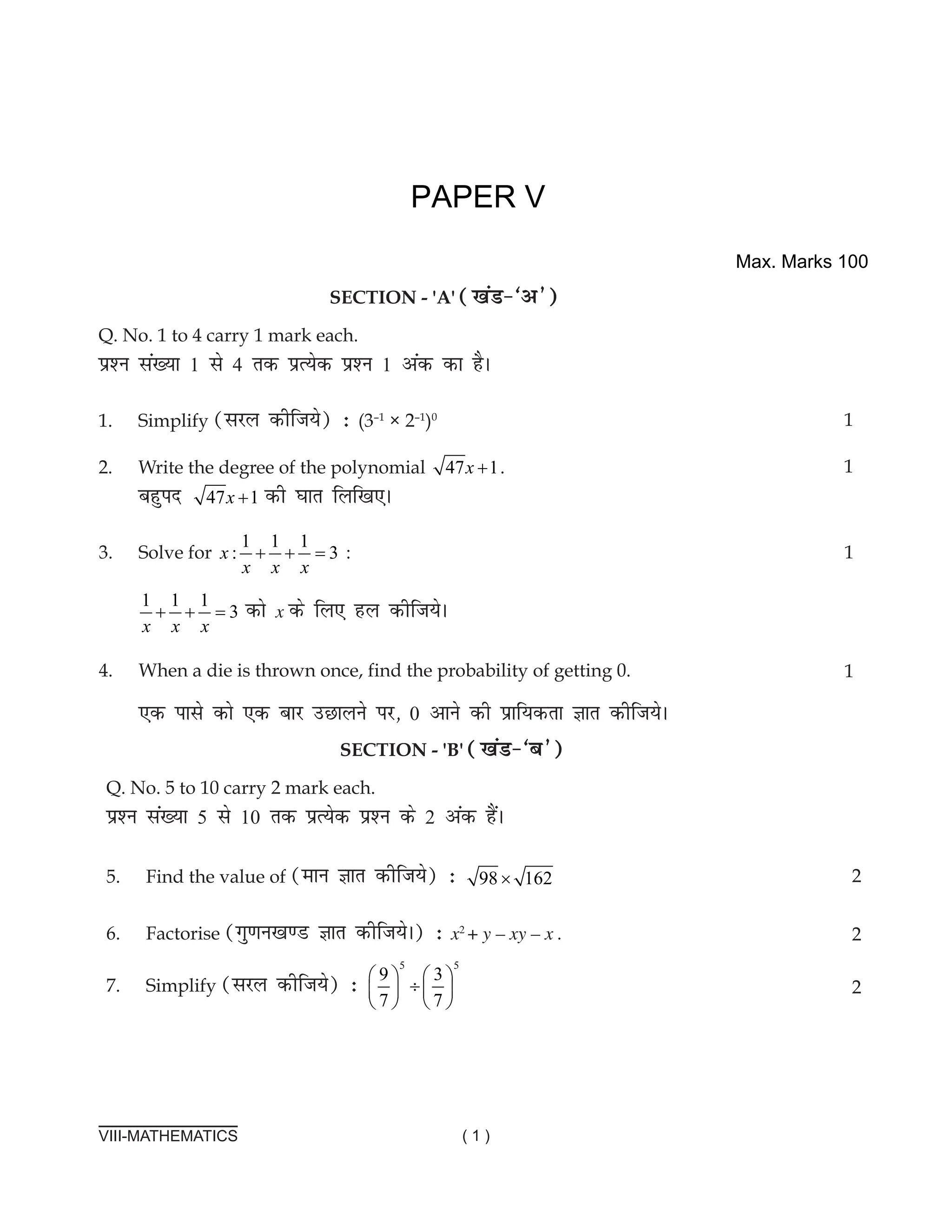 VIII-MATHEMATICS ( 1 )
			
section - 'a' ([kaM&^v*)
Q. No. 1 to 4 carry 1 mark each.
ç'u la[;k 1 ls 4 rd çR;sd ç'u 1 vad dk gSA
1.	Simplify (ljy dhft;s) % (3–1
× 2–1
)0
2. Write the degree of the polynomial 47 1
x + .							
cgqin 47 1
x + dh ?kkr fyf[k,A
1
1
PAPER V
3. solve for
1 1 1
: 3
x
x x x
+ + = :
1 1 1
: 3
x
x x x
+ + = dks x ds fy, gy dhft;sA
4. When a die is thrown once, find the probability of getting 0.
,d ikls dks ,d ckj mNkyus ij] 0 vkus dh izkf;drk Kkr dhft;sA
1
1
SECTIon - 'b' ([kaM&^c*)
Q. No. 5 to 10 carry 2 mark each.
ç'u la[;k 5 ls 10 rd çR;sd ç'u ds 2 vad gSaA
5. Find the value of (eku Kkr dhft;s) % 98 162
×
6. Factorise (xq.ku[k.M Kkr dhft;sA) % x2
+ y – xy – x .
7. simplify (ljy dhft;s) %
5 5
9 3
7 7
   
÷
   
   
2
2
2
Max. Marks 100
 