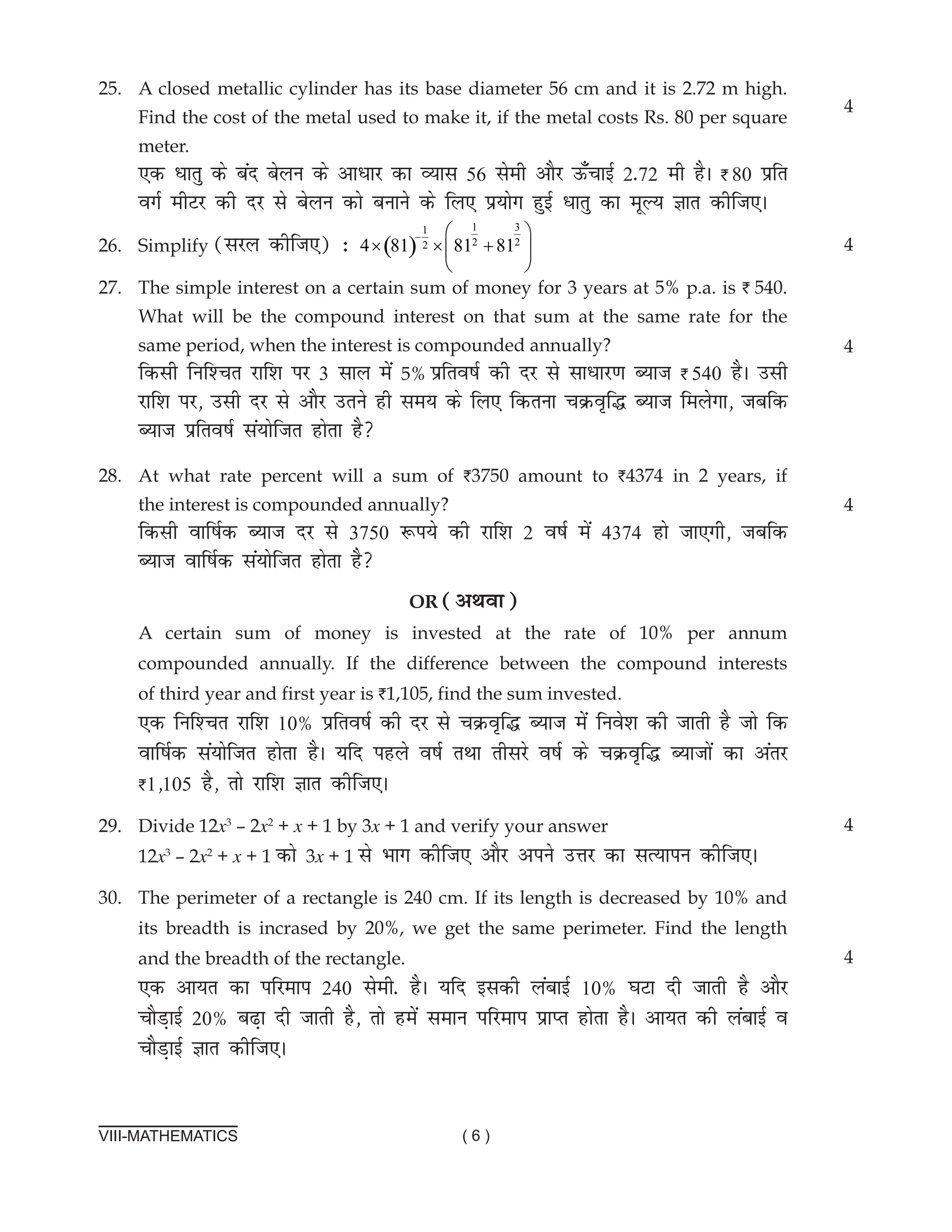 VIII-MATHEMATICS ( 6 )
25.	A closed metallic cylinder has its base diameter 56 cm and it is 2.72 m high.
Find the cost of the metal used to make it, if the metal costs Rs. 80 per square
meter.			
,d èkkrq ds can csyu ds vkèkkj dk O;kl 56 lseh vkSj Å¡pkbZ 2-72 eh gSA I 80 çfr
oxZ ehVj dh nj ls csyu dks cukus ds fy, iz;ksx gqbZ èkkrq dk ewY; Kkr dhft,A
26.	Simplify (ljy dhft,) % ( )
1 3
1
2 2
2
4 81 81 81
−  
× × +
 
 
27. The simple interest on a certain sum of money for 3 years at 5% p.a. is I 540.
What will be the compound interest on that sum at the same rate for the
same period, when the interest is compounded annually?		
fdlh fuf'pr jkf'k ij 3 lky esa 5% çfro"kZ dh nj ls lkèkkj.k C;kt I 540 gSA mlh
jkf'k ij] mlh nj ls vkSj mrus gh le; ds fy, fdruk pØo`f¼ C;kt feysxk] tcfd
C;kt izfro"kZ la;ksftr gksrk gS
28.	At what rate percent will a sum of I3750 amount to I4374 in 2 years, if
the interest is compounded annually?		
fdlh okf"kZd C;kt nj ls 3750 :i;s dh jkf'k 2 o"kZ esa 4374 gks tk,xh] tcfd
C;kt okf"kZd la;ksftr gksrk gS
or (vFkok)
4
4
4
4
a certain sum of money is invested at the rate of 10% per annum
compounded annually. If the difference between the compound interests
of third year and first year is I1,105, find the sum invested.
,d fuf'pr jkf'k 10% çfro"kZ dh nj ls pØo`f¼ C;kt esa fuos'k dh tkrh gS tks fd
okf"kZd la;ksftr gksrk gSA ;fn igys o"kZ rFkk rhljs o"kZ ds pØo`f¼ C;ktksa dk varj
I1]105 gS] rks jkf'k Kkr dhft,A
29. Divide 12x3
– 2x2
+ x + 1 by 3x + 1 and verify your answer
12x3
– 2x2
+ x + 1 dks 3x + 1 ls Hkkx dhft, vkSj vius mÙkj dk lR;kiu dhft,A
30. The perimeter of a rectangle is 240 cm. If its length is decreased by 10% and
its breadth is incrased by 20%, we get the same perimeter. Find the length
and the breadth of the rectangle.
,d vk;r dk ifjeki 240 lseh- gSA ;fn bldh yackbZ 10% ?kVk nh tkrh gS vkSj
pkSM+kbZ 20% c<+k nh tkrh gS] rks gesa leku ifjeki izkIr gksrk gSA vk;r dh yackbZ o
pkSM+kbZ Kkr dhft,A
4
4
 
