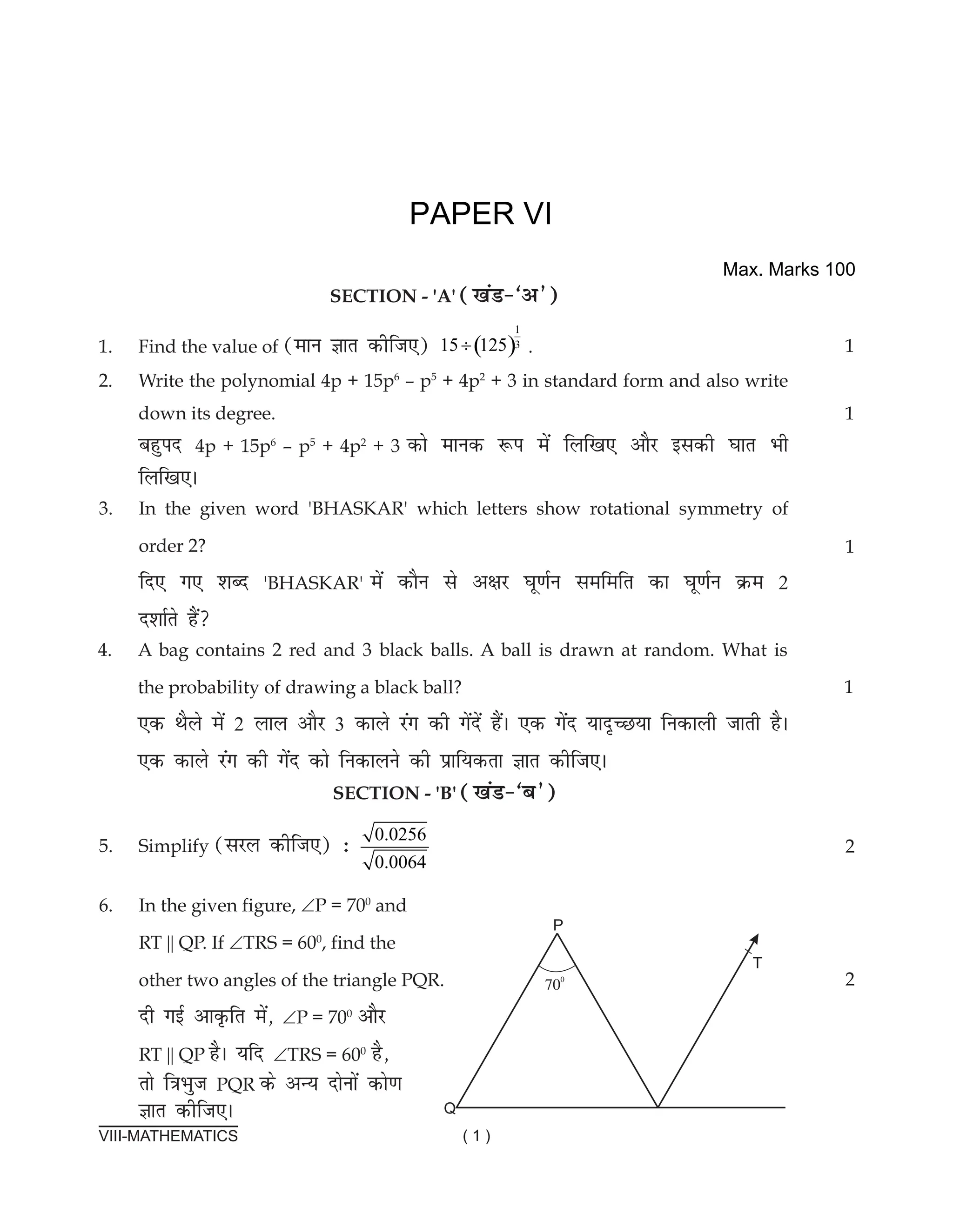 VIII-MATHEMATICS ( 1 )
						
			
section - 'a' ([kaM&^v*)
1. Find the value of (eku Kkr dhft,) ( )
1
3
15 125
÷ .
2. Write the polynomial 4p + 15p6
– p5
+ 4p2
+ 3 in standard form and also write
down its degree.							
cgqin 4p + 15p6
– p5
+ 4p2
+ 3 dks ekud :i esa fyf[k, vkSj bldh ?kkr Hkh
fyf[k,A
1
1
PAPER VI
3. In the given word 'BHasKaR' which letters show rotational symmetry of
order 2?
fn, x, 'kCn 'BHasKaR' esa dkSu ls v{kj ?kw.kZu lefefr dk ?kw.kZu Øe 2
n'kkZrs gSa
4. a bag contains 2 red and 3 black balls. a ball is drawn at random. What is
the probability of drawing a black ball?
,d FkSys esa 2 yky vkSj 3 dkys jax dh xsansa gSaA ,d xsan ;kn`PN;k fudkyh tkrh gSA
,d dkys jax dh xsan dks fudkyus dh izkf;drk Kkr dhft,A
SECTIon - 'b' ([kaM&^c*)
5. simplify (ljy dhft,) % 0.0256
0.0064
6. In the given figure, ∠P = 700
and
RT || QP. If ∠TRs = 600
, find the
other two angles of the triangle PQR.
nh xbZ vkÑfr esa] ∠P = 700
vkSj
RT || QP gSA ;fn ∠TRs = 600
gS]
rks f=kHkqt PQR ds vU; nksuksa dks.k
Kkr dhft,A
1
1
2
2
Max. Marks 100
 