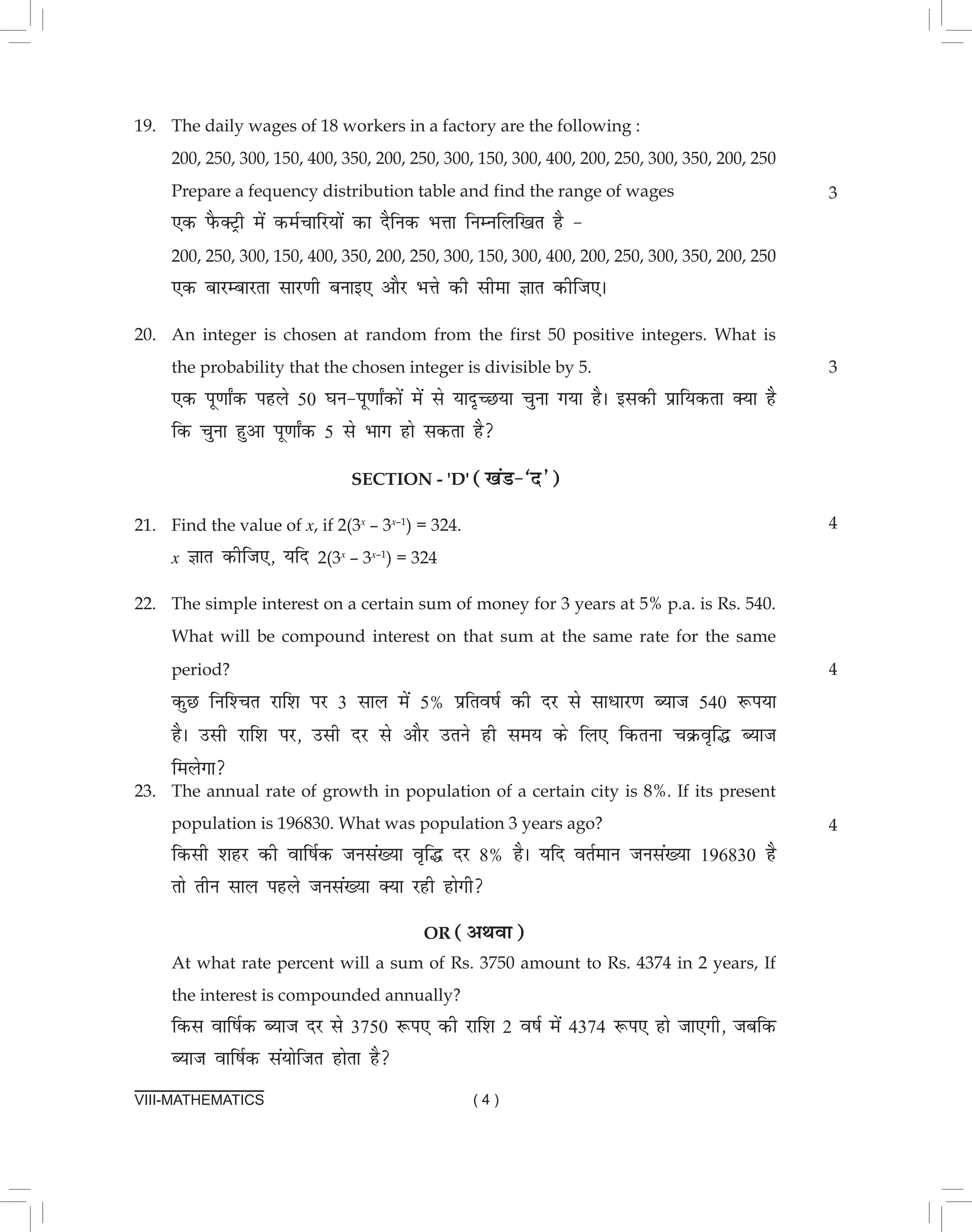 VIII-MATHEMATICS ( 4 )
19. The daily wages of 18 workers in a factory are the following :			
200, 250, 300, 150, 400, 350, 200, 250, 300, 150, 300, 400, 200, 250, 300, 350, 200, 250
Prepare a fequency distribution table and find the range of wages
,d iSQDVªh esa deZpkfj;ksa dk nSfud HkÙkk fuEufyf[kr gS & 					
200, 250, 300, 150, 400, 350, 200, 250, 300, 150, 300, 400, 200, 250, 300, 350, 200, 250
,d ckjEckjrk lkj.kh cukb, vkSj HkÙks dh lhek Kkr dhft,A
20. An integer is chosen at random from the first 50 positive integers. What is
the probability that the chosen integer is divisible by 5.					
,d iw.kk±d igys 50 ?ku&iw.kk±dksa esa ls ;kn`PN;k pquk x;k gSA bldh izkf;drk D;k gS
fd pquk gqvk iw.kk±d 5 ls Hkkx gks ldrk gS
section - 'd' ([kaM&^n*)
21. Find the value of x, if 2(3x
– 3x–1
) = 324.							
x Kkr dhft,] ;fn 2(3x
– 3x–1
) = 324
22. The simple interest on a certain sum of money for 3 years at 5% p.a. is Rs. 540.
What will be compound interest on that sum at the same rate for the same
period? 							
dqN fuf'pr jkf'k ij 3 lky esa 5% izfro"kZ dh nj ls lkèkkj.k C;kt 540 :i;k
gSA mlh jkf'k ij] mlh nj ls vkSj mrus gh le; ds fy, fdruk pØo`f¼ C;kt
feysxk
3
3
4
4
23. The annual rate of growth in population of a certain city is 8%. If its present
population is 196830. What was population 3 years ago?
fdlh 'kgj dh okf"kZd tula[;k o`f¼ nj 8% gSA ;fn orZeku tula[;k 196830 gS
rks rhu lky igys tula[;k D;k jgh gksxh
or (vFkok)
At what rate percent will a sum of Rs. 3750 amount to Rs. 4374 in 2 years, If
the interest is compounded annually?
fdl okf"kZd C;kt nj ls 3750 :i, dh jkf'k 2 o"kZ esa 4374 :i, gks tk,xh] tcfd
C;kt okf"kZd la;ksftr gksrk gS
4
 