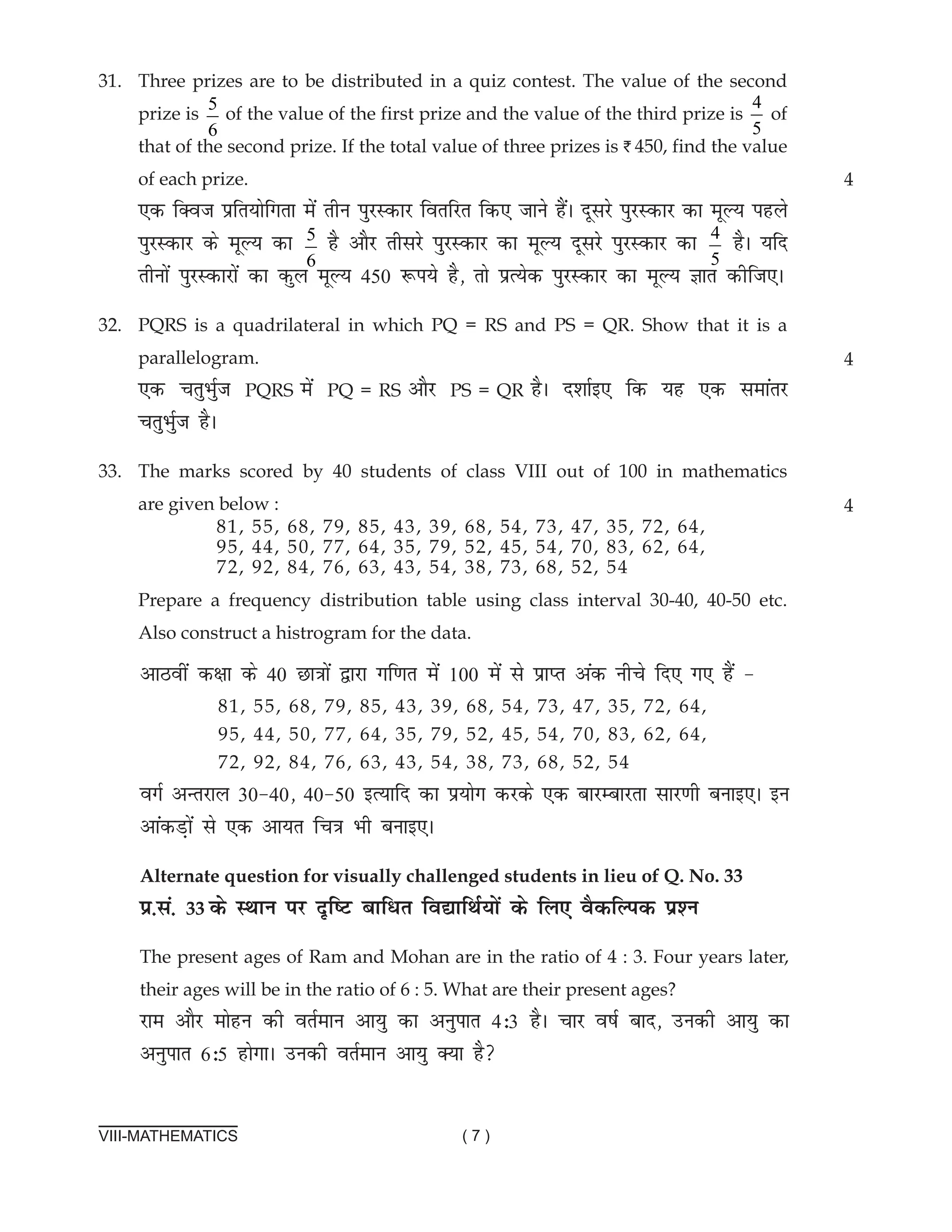 VIII-MATHEMATICS ( 7 )
31. Three prizes are to be distributed in a quiz contest. The value of the second
prize is
5
6
of the value of the first prize and the value of the third prize is
4
5
of
that of the second prize. If the total value of three prizes is I 450, find the value
of each prize.
,d fDot izfr;ksfxrk esa rhu iqjLdkj forfjr fd, tkus gSaA nwljs iqjLdkj dk ewY; igys
iqjLdkj ds ewY; dk 5
6
gS vkSj rhljs iqjLdkj dk ewY; nwljs iqjLdkj dk 4
5
gSA ;fn
rhuksa iqjLdkjksa dk dqy ewY; 450 :i;s gS] rks izR;sd iqjLdkj dk ewY; Kkr dhft,A
32. PQRS is a quadrilateral in which PQ = RS and PS = QR. Show that it is a
parallelogram.			
,d prqHkqZt PQRS esa PQ = RS vkSj PS = QR gSA n'kkZb, fd ;g ,d lekarj
prqHkqZt gSA
33. The marks scored by 40 students of class VIII out of 100 in mathematics
are given below :
Prepare a frequency distribution table using class interval 30-40, 40-50 etc.
Also construct a histrogram for the data.
4
4
81, 55, 68, 79, 85, 43, 39, 68, 54, 73, 47, 35, 72, 64,
95, 44, 50, 77, 64, 35, 79, 52, 45, 54, 70, 83, 62, 64,
72, 92, 84, 76, 63, 43, 54, 38, 73, 68, 52, 54
4
vkBoha d{kk ds 40 Nk=kksa }kjk xf.kr esa 100 esa ls izkIr vad uhps fn, x, gSa &
oxZ vUrjky 30&40] 40&50 bR;kfn dk iz;ksx djds ,d ckjEckjrk lkj.kh cukb,A bu
vkadM+ksa ls ,d vk;r fp=k Hkh cukb,A
Alternate question for visually challenged students in lieu of Q. no. 33
ç-la- 33 ds LFkku ij n`f"V ckfèkr fo|kfFkZ;ksa ds fy, oSdfYid iz'u
The present ages of Ram and Mohan are in the ratio of 4 : 3. Four years later,
their ages will be in the ratio of 6 : 5. What are their present ages?
jke vkSj eksgu dh orZeku vk;q dk vuqikr 4%3 gSA pkj o"kZ ckn] mudh vk;q dk
vuqikr 6%5 gksxkA mudh orZeku vk;q D;k gS
81, 55, 68, 79, 85, 43, 39, 68, 54, 73, 47, 35, 72, 64,
95, 44, 50, 77, 64, 35, 79, 52, 45, 54, 70, 83, 62, 64,
72, 92, 84, 76, 63, 43, 54, 38, 73, 68, 52, 54
 