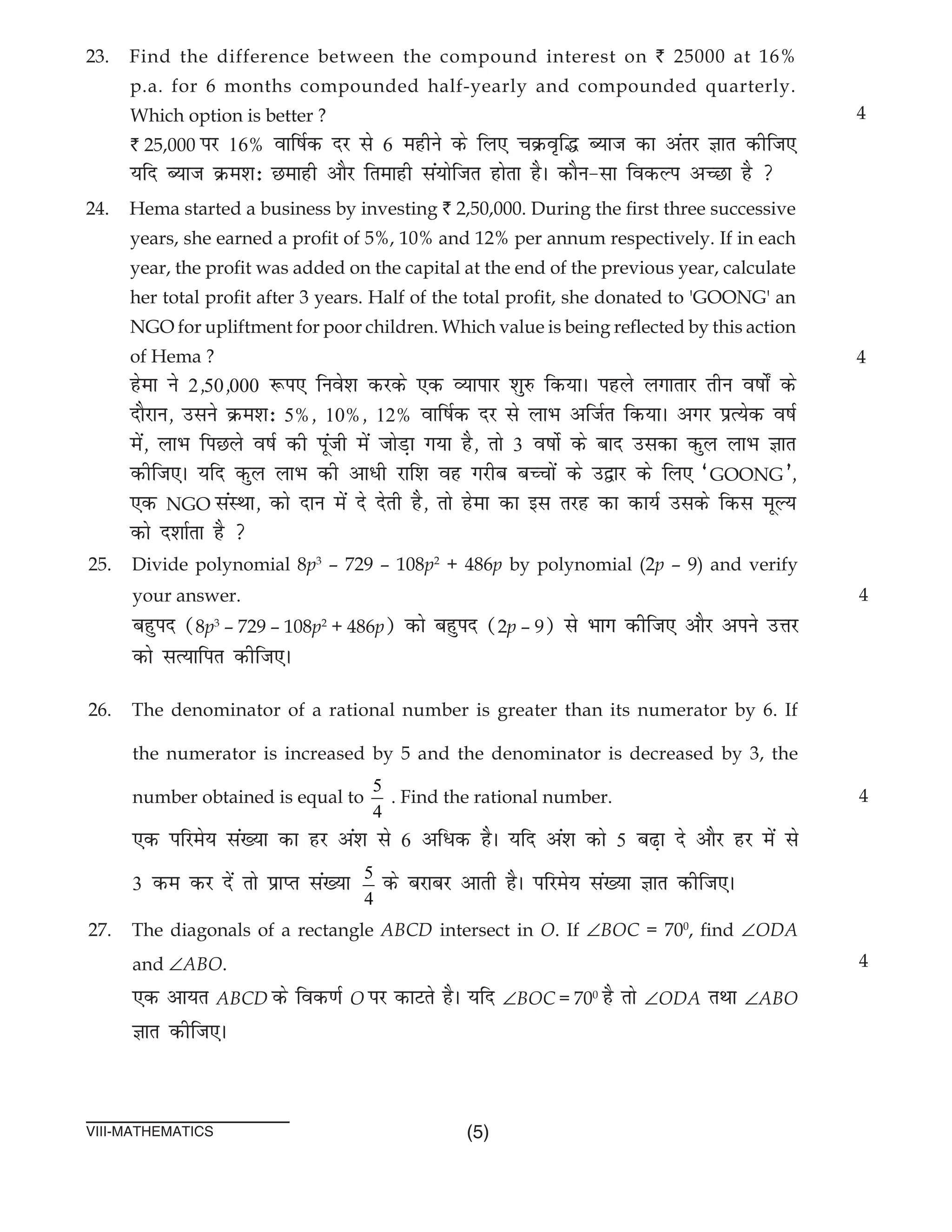 (5)
VIII-mathematics
23. Find the difference between the compound interest on ` 25000 at 16%
p.a. for 6 months compounded half-yearly and compounded quarterly.
Which option is better ?						
` 25,000 ij 16% okf"kZd nj ls 6 eghus ds fy, pØo`f¼ C;kt dk varj Kkr dhft,
;fn C;kt Øe'k% Nekgh vkSj frekgh la;ksftr gksrk gSA dkSu&lk fodYi vPNk gS 
24. Hema started a business by investing ` 2,50,000. During the first three successive
years, she earned a profit of 5%, 10% and 12% per annum respectively. If in each
year, the profit was added on the capital at the end of the previous year, calculate
her total profit after 3 years. Half of the total profit, she donated to 'GOONG' an
NGO for upliftment for poor children. Which value is being reflected by this action
of Hema ?											
gsek us 2]50]000 :i, fuos'k djds ,d O;kikj 'kq# fd;kA igys yxkrkj rhu o"kks± ds
nkSjku] mlus Øe'k% 5%] 10%] 12% okf"kZd nj ls ykHk vftZr fd;kA vxj izR;sd o"kZ
esa] ykHk fiNys o"kZ dh iwath esa tksM+k x;k gS] rks 3 o"kksZ ds ckn mldk dqy ykHk Kkr
dhft,A ;fn dqy ykHk dh vk/h jkf'k og xjhc cPpksa ds m}kj ds fy, ^GOONG*]
,d NGO laLFkk] dks nku esa ns nsrh gS] rks gsek dk bl rjg dk dk;Z mlds fdl ewY;
dks n'kkZrk gS 
4
4
25. Divide polynomial 8p3
– 729 – 108p2
+ 486p by polynomial (2p – 9) and verify
your answer.
cgqin (8p3
– 729 – 108p2
+ 486p) dks cgqin (2p – 9) ls Hkkx dhft, vkSj vius mÙkj
dks lR;kfir dhft,A
26. The denominator of a rational number is greater than its numerator by 6. If
the numerator is increased by 5 and the denominator is decreased by 3, the
number obtained is equal to
5
4
. Find the rational number.
,d ifjes; la[;k dk gj va'k ls 6 vf/d gSA ;fn va'k dks 5 c<+k ns vkSj gj esa ls
3 de dj nsa rks izkIr la[;k 5
4
ds cjkcj vkrh gSA ifjes; la[;k Kkr dhft,A
27. The diagonals of a rectangle ABCD intersect in O. If ∠BOC = 700
, find ∠ODA
and ∠ABO.
,d vk;r ABCD ds fod.kZ O ij dkVrs gSA ;fn ∠BOC = 700
gS rks ∠ODA rFkk ∠ABO
Kkr dhft,A
4
4
4
 