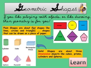 Geometric Shapes
If you like playing with objects, or like drawing,
then geometry is for you!
Plain Shapes are about flat shapes like
lines, circles and triangles ... shapes
that can be drawn on a piece of paper.
Solid Shapes are about three
dimensional objects like cubes, prisms,
cylinders and spheres.
 