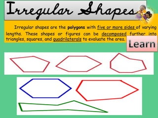 Irregular shapes are the polygons with five or more sides of varying
lengths. These shapes or figures can be decomposed further into
triangles, squares, and quadrilaterals to evaluate the area.
Irregular Shapes
 