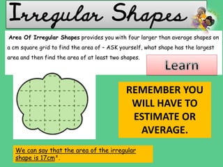 Irregular Shapes
We can say that the area of the irregular
shape is 17cm².
Area Of Irregular Shapes provides you with four larger than average shapes on
a cm square grid to find the area of – ASK yourself, what shape has the largest
area and then find the area of at least two shapes.
REMEMBER YOU
WILL HAVE TO
ESTIMATE OR
AVERAGE.
 