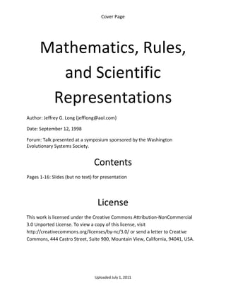 Cover Page 

 




      Mathematics, Rules, 
        and Scientific 
       Representations  
Author: Jeffrey G. Long (jefflong@aol.com) 

Date: September 12, 1998 

Forum: Talk presented at a symposium sponsored by the Washington 
Evolutionary Systems Society. 
 

                                 Contents 
Pages 1‐16: Slides (but no text) for presentation 

 


                                  License 
This work is licensed under the Creative Commons Attribution‐NonCommercial 
3.0 Unported License. To view a copy of this license, visit 
http://creativecommons.org/licenses/by‐nc/3.0/ or send a letter to Creative 
Commons, 444 Castro Street, Suite 900, Mountain View, California, 94041, USA. 




                                 Uploaded July 1, 2011 
 