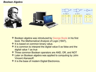 Boolean Algebra
 Boolean algebra was introduced by George Boole in his first
book The Mathematical Analysis of Logic (1847),
 It is based on common binary value.
 It is common to interpret the digital value 0 as false and the
digital value 1 as true
 Three common Boolean operators are AND, OR, and NOT
 Later on Boolean algebra was applied to computing by John
Vincent Atanasoff.
 It is the base of modern Digital Electronics.
 