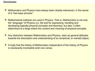 Conclusion
 Mathematics and Physics have always been closely interwoven, in the sense
of a “two-ways process”.
 Mathematical methods are used in Physics. That is, Mathematics is not only
the “language "of Physics (i.e. the tool for expressing, handling and
developing logically physical concepts and theories), but also, it often
determines to a large extent the content and meaning of physical concepts.
 Any distinction between Mathematics and Physics, seen as general attitudes
towards the description and understanding of an (empirical, or mental) object,
 It imply that the history of Mathematics independent of the history of Physics
is necessarily incomplete (and vice versa).
 
