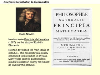 Newton’s Contribution to Mathematics
Isaac Newton
Newton wrote Principia Mathematica
(1687) on the study of Euclid’s
Elements.
Newton developed the main ideas of
calculus . This research was closely
connected to his studies in physics.
Many years later he published his
results to establish priority for himself
as inventor the calculus.
 