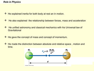 Role in Physics
 He explained inertia for both body at rest an in motion.
 He also explained the relationship between forces, mass and acceleration
 He unified astronomy and classical mechanics with his Universal law of
Gravitational
 He gave the concept of mass and concept of momentum.
 He made the distinction between absolute and relative space , motion and
time.
 