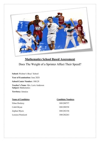Mathematics School Based Assessment
Does The Weight of a Sprinter Affect Their Speed?
School: Wolmer’s Boys’ School
Year of Examination: June 2024
School Center Number: 100128
Teacher’s Name: Mrs. Loris Anderson
Subject: Mathematics
Territory: Jamaica
Name of Candidates Candidate Numbers
Ethan Dockery 1001280757
Caleb Bryan 1001280358
Zephan Myers 1001282156
Lorenzo Pennicott 1001282261
 