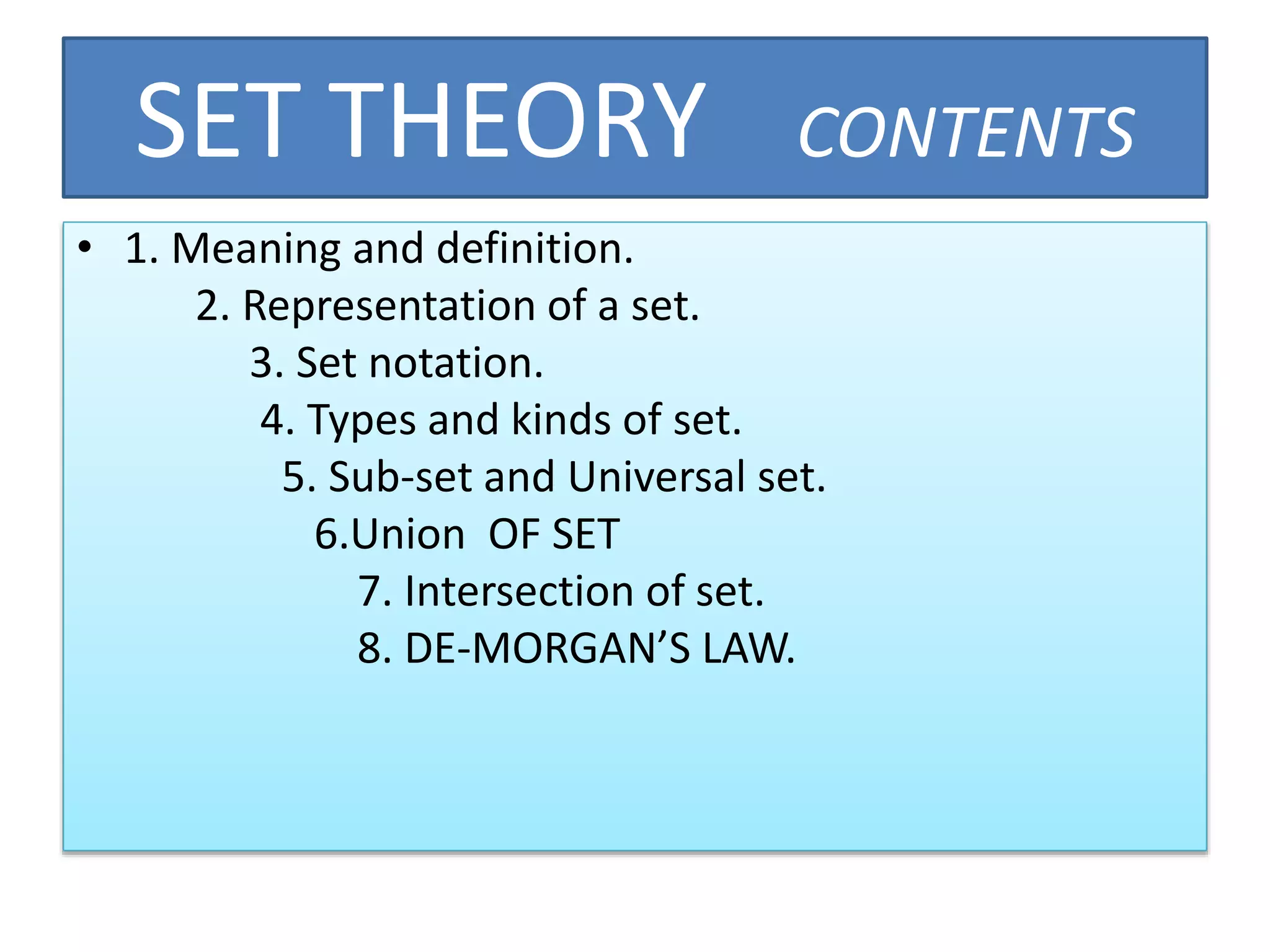 SET THEORY CONTENTS
• 1. Meaning and definition.
2. Representation of a set.
3. Set notation.
4. Types and kinds of set.
5. Sub-set and Universal set.
6.Union OF SET
7. Intersection of set.
8. DE-MORGAN’S LAW.
 