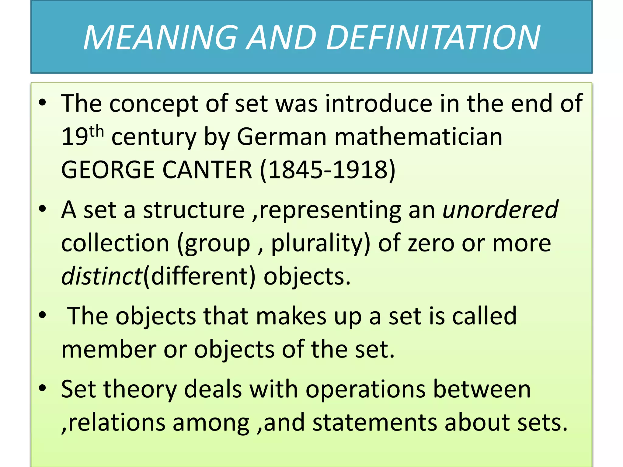 MEANING AND DEFINITATION
• The concept of set was introduce in the end of
19th century by German mathematician
GEORGE CANTER (1845-1918)
• A set a structure ,representing an unordered
collection (group , plurality) of zero or more
distinct(different) objects.
• The objects that makes up a set is called
member or objects of the set.
• Set theory deals with operations between
,relations among ,and statements about sets.
 