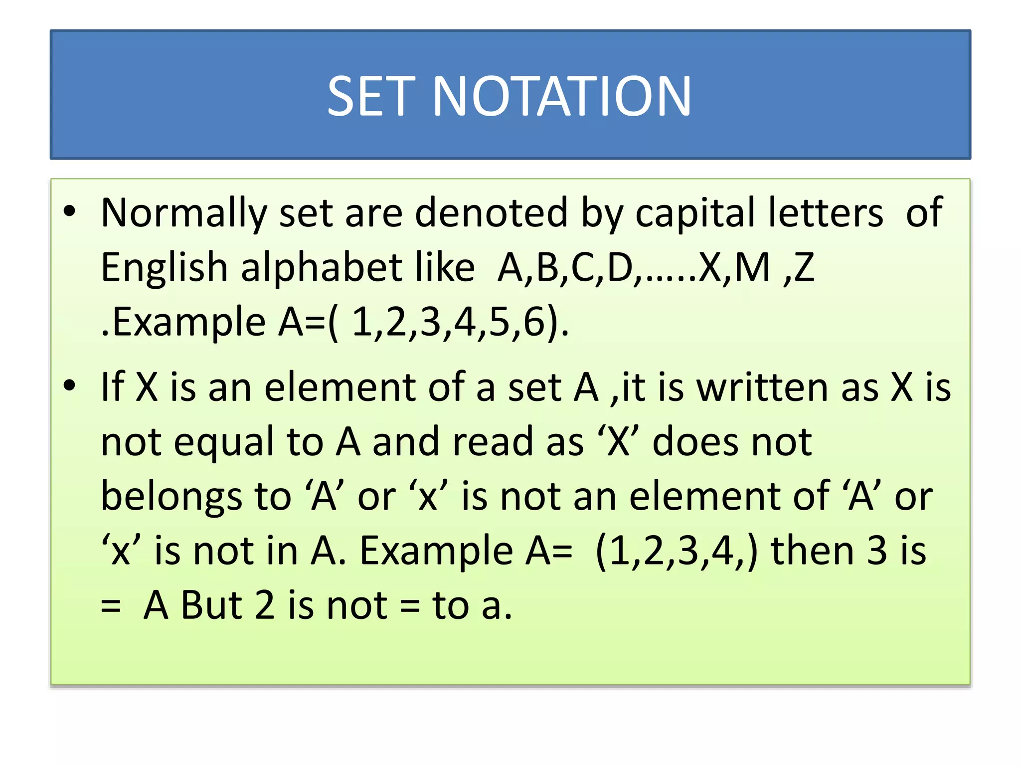 SET NOTATION
• Normally set are denoted by capital letters of
English alphabet like A,B,C,D,…..X,M ,Z
.Example A=( 1,2,3,4,5,6).
• If X is an element of a set A ,it is written as X is
not equal to A and read as ‘X’ does not
belongs to ‘A’ or ‘x’ is not an element of ‘A’ or
‘x’ is not in A. Example A= (1,2,3,4,) then 3 is
= A But 2 is not = to a.
 