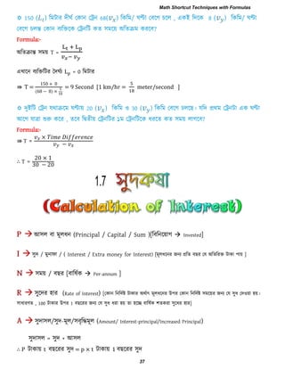 Formula:-
অরেিান্ত ঳ভয় T =
এখারন ফযরক্তরিয দিঘিয = 0 রভিায
⇛ T =
0 0
( − )
= 9 Second [1 km/hr = meter/second ]
Formula:-
⇛ T = −
∴ T =
0
0 − 0
আ঳র ফা ভূরধন (Principal / Capital / Sum )[রফরনরয়াগ  Invested]
঳ুি / ভুনাপা / ( Interest / Extra money for Interest) [ভূরধরনয জনয প্ররে ফ য তম অরেরযক্ত িাকা ঩ায় ]
঳ভয় / ফ য [ফারলিক  Per-annum ]
঳ুরিয ঴ায (Rate of Interest) [তকান রনরিিষ্ট িাকায অথিাৎ ভূরধরনয উ঩য তকান রনরিিষ্ট ঳ভরয়য জনয তম ঳ুধ তি঑য়া ঴য়।
঳াধাযণে , 100 িাকায উ঩য 1 ফ রযয জনয তম ঳ুধ ধযা ঴য় ো ঴রে ফারলিক ঱েকযা ঳ুরধয ঴ায]
঳ুিা঳র/঳ুি-ভূর/঳ফৃরিভূর (Amount/ Interest-principal/Increased Principal)
঳ুিা঳র = ঳ুি + আ঳র
∴ P িাকায় t ফ রযয ঳ুি = p × t িাকায় 1 ফ রযয ঳ুি
1.7
Math Shortcut Techniques with Formulas
37
 
