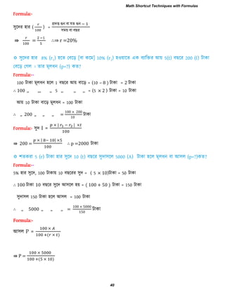 Formula:-
঳ুরিয ঴ায ( ) =
প্রিি গুন ফা মে গুন
঳ভয় ফা ফ য
⇛ = ∴⇒ r 0
1 2
Formula:--
100 িাকা ভূরধন ঴রর 1 ফ রয আয় ফারড় = (10 – 8 ) িাকা = 2 িাকা
∴ 100 ,, ,,, ,, 5 ,, ,, ,, = (5 × 2 ) িাকা = 10 িাকা
আয় 10 িাকা ফারড় ভূরধন = 100 িাকা
∴ ,, 200 ,, ,, ,, =
00 00
0
িাকা
Formula:- ঳ুি I =
⇛ 200 = ∴ p =2000 িাকা
Formula:--
5% ঴ায ঳ুরি, 100 িাকায় 10 ফ রযয ঳ুি = ( 5 × 10)িাকা = 50 িাকা
∴ 100 িাকা 10 ফ রয ঳ুরি আ঳রর ঴য় = ( 100 + 50 ) িাকা = 150 িাকা
঳ুিা঳র 150 িাকা ঴রর আ঳র = 100 িাকা
∴ ,, 5000 ,, ,, ,, =
00 000
0
িাকা
Formula:-
আ঳র P =
( )
⇛ P =
( )
Math Shortcut Techniques with Formulas
40
 
