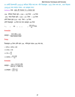 Solution ঱েিাঃ প্ররশ্ন ২রি ঱েকযা ফা % থাকরে ঴রফ
10% েরেরে রফিয় ভূরয = (100 − 10) িাকা = 90 িাকা
20% রারব রফিয় ভূরয = (100 + 20 ) িাকা = 120 িাকা
তফর঱ রফিয় ভূরয (120 −90) িাকা = 30 িাকা
তফর঱ রফিয়ভূরয 30 িাকা ঴য় মখন িয়ভূরয 100 িাকা
∴ ,, ,, 40 ,, ,, ,, ,, িাকা
Formula:-
িয়ভূরয =
কভ ফা ফৃরি
উবয় ঱েকযায ঩াথিকয
রফকল্পাঃ
রফিয়ভূরয 40 িাকা তফর঱ ঴রর 10% েরে঩ূযণ ঴রয়঑ 20% রাব ঴ে,
∴ 10% + 20% =40
⇒ 15% = 40
⇒ 1% =
0
⇒ 100% =
0 00
Formula:-
িয়ভূরয =
িাভ কভ ফা ফৃরি
প্রথভ রদ্বেীয়
⇛ িয়ভূরয =
00
0 0
Math Shortcut Techniques with Formulas
47
 