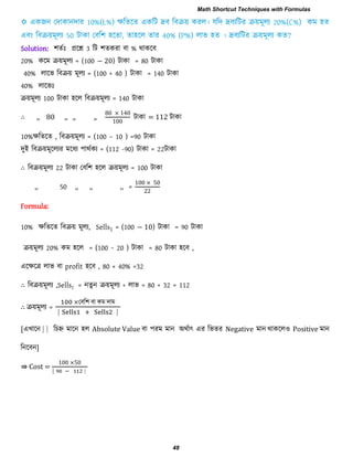 Solution: ঱েিাঃ প্ররশ্ন 3 রি ঱েকযা ফা % থাকরফ
20% করভ িয়ভূরয = (100 − 20) িাকা = 80 িাকা
40% রারব রফিয় ভূরয = (100 + 40 ) িাকা = 140 িাকা
40% রারবাঃ
িয়ভূরয 100 িাকা ঴রর রফিয়ভূরয = 140 িাকা
∴ ,, 80 ,, ,, ,,
0 0
00
িাকা = 112 িাকা
10%েরেরে , রফিয়ভূরয = (100 – 10 ) =90 িাকা
িুই রফিয়ভূররযয ভরধয ঩াথিকয = (112 -90) িাকা = 22িাকা
∴ রফিয়ভূরয 22 িাকা তফর঱ ঴রর িয়ভূরয = 100 িাকা
,, 50 ,, ,, ,, =
00 0
Formula:
10% েরেরে রফিয় ভূরয, Sells1 = (100 − 10) িাকা = 90 িাকা
িয়ভূরয 20% কভ ঴রর = (100 − 20 ) িাকা = 80 িাকা ঴রফ ,
এরেরর রাব ফা profit ঴রফ , 80 × 40% =32
∴ রফিয়ভূরয ,Sells2 = নেুন িয়ভূরয + রাব = 80 + 32 = 112
∴ িয়ভূরয =
তফর঱ ফা কভ িাভ
⎸ ⎸
[এখারন ⎸⎸ রচহ্ন ভারন ঴র Absolute Value ফা ঩যভ ভান অথিাৎ এয রবেয Negative ভান থাকরর঑ Positive ভান
রনরফন]
⇛ Cost =
00 0
⎸ − ⎸
Math Shortcut Techniques with Formulas
48
 