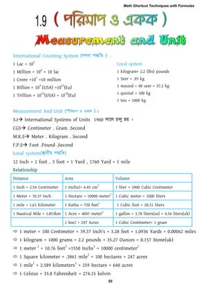 1 Lac = 10
5
1 Million = 10
6
= 10 lac
1 Crore =10
7
=10 million
1 Billion = 10
9
(USA) =10
12
(Eu)
1 Trillion = 10
12
(USA) = 10
18
(Eu)
1 kilogram= 2.2 (lbs) pounds
1 Seer = .93 kg
1 mound = 40 seer = 37.2 kg
1 quintal = 100 kg
1 ton = 1000 kg
S.I International Systems of Units 1960 ঳ারর চারু ঴য় ।
CGS Centimeter . Gram .Second
M.K.S Meter . Kilogram . Second
F.P.S Foot .Pound .Second
12 Inch = 1 foot , 3 foot = 1 Yard , 1760 Yard = 1 mile
Relationship
Distance Area Volume
1 Inch = 2.54 Centimeter 1 Inchs2= 6.45 cm
2
1 liter = 1000 Cubic Centimeter
1 Meter = 39.37 Inch 1 Hectare = 10000 meter
2
1 Cubic meter = 1000 liters
1 mile = 1.61 kilometer 1 Katha = 720 feet
2
1 Cubic foot = 28.31 liters
1 Nautical Mile = 1.853km 1 Acre = 4047 meter
2
1 gallon = 3.78 liters(us) = 4.54 liters(uk)
1 km2 = 247 Acres 1 Cubic Centimeter= 1 gram
 1 m_t_r = 100 C_ntim_t_r = 39.37 In]h‖s = 3.28 `__t = 1.0936 Y[r^s = 0.00062 mil_s
 1 kilogram = 1000 grams = 2.2 pounds = 35.27 Ounces = 0.157 Stone(uk)
 1 meter
2
= 10.76 feet
2
=1550 Inchs
2
= 10000 centimeter
2
 1 Square kilometer = .3861 mile2
= 100 hectares = 247 acres
 1 mile
2
= 2.589 kilometers
2
= 259 hectare = 640 acres
 1 Celsius = 33.8 Fahrenheit = 274.15 kelvin
1.9
Math Shortcut Techniques with Formulas
55
 