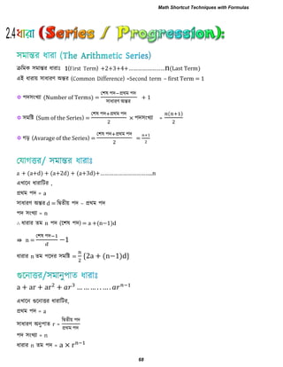 ক্ররভক ঳ভান্তয ধাযাাঃ 1(First Term) ……………………n(Last Term)
এই ধাযায় ঳াধাযণ অন্তয (Common Difference) =Second term – first Term = 1
 ঩দ঳ংখ্যা (Number of Terms) =
ত঱ল ঩দ প্রথভ ঩দ
঳াধাযণ অন্তয
+ 1
 ঳ভরি (Sum of the Series) =
ত঱ল ঩দ প্রথভ ঩দ
× ঩দ঳ংখ্যা =
( )
 গড় (Avarage of the Series) =
ত঱ল ঩দ প্রথভ ঩দ
=
a + (a+d) + (a+2d) ( d) …………………………… n
এখ্ারন ধাযারিয ,
প্রথভ ঩দ = a
঳াধাযণ অন্তয d = রদ্বেীয় ঩দ – প্রথভ ঩দ
঩দ ঳ংখ্যা = n
∴ ধাযায েভ n ঩দ (র঱ল ঩দ) (n− )d
⇛ n =
ত঱ল ঩দ
−
ধাযায n েভ ঩রদয ঳ভরি = * (n− )d+
… … … …
এখ্ারন গুরনািয ধাযারিয,
প্রথভ ঩দ = a
঳াধাযণ অনু঩াে r =
রদ্বেীয় ঩দ
প্রথভ ঩দ
঩দ ঳ংখ্যা = n
ধাযায n েভ ঩দ = ×
2.4
Math Shortcut Techniques with Formulas
68
 