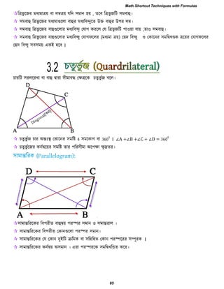 রত্রবু রজয ভধযভাত্রয় ফা রম্বত্রয় মরদ ঳ভান ঴য় , েরফ রত্রবু জরি ঳ভফাহু।
 ঳ভফাহু রত্রবু রজয ভধযভাগুররা ফাহুয ভধযরফন্দুরে উক্ত ফাহুয উ঩য রম্ব।
 ঳ভফাহু রত্রবু রজয ফাহুগুররায ভধযরফন্দু তমাগ কযরর তম রত্রবু জরি ঩া঑য়া মায় ,ো঑ ঳ভফাহু।
 ঳ভফাহু রত্রবু রজয ফাহুগুররায ভধযরফন্দু তমাগপররয (ভধযভা ত্রয়) তেদ রফন্দু ঑ তকারনয ঳ভরদ্বখেক ত্ররয়য তমাগপররয
তেদ রফন্দু ঳ফ঳ভয় একই ঴রফ ।
িাযরি ঳যররযখা ফা ফাহু দ্বাযা ঳ীভাফদ্ধ তেত্ররক িেুবু বজ ফরর।
 িেুবু বজ িায অন্তিঃস্থ তকারনয ঳ভরষ্ট 4 ঳ভরকাণ ফা 360
0
। ∠A +∠B +∠C + ∠D = 360
0
 িেুবু বরজয কনবদ্বরয়য ঳ভরষ্ট োয ঩রয঳ীভা অর঩ো েু দ্রেয।
঳াভান্তরযরকয রফ঩যীে ফাহুদ্বয় ঩যস্পয ঳ভান ঑ ঳ভান্তযার ।
 ঳াভান্তরযরকয রফ঩যীে তকানগুররা ঩যস্পয ঳ভান।
 ঳াভান্তরযরকয তম তকান দুইরি ক্ররভক ফা ঳রির঴ে তকান ঩যস্পরযয ঳ম্পূযক ।
 ঳াভান্তরযরকয কনবদ্বয় অ঳ভান । এযা ঩যস্পযরক ঳ভরদ্বখরন্ডে করয।
3.2
Math Shortcut Techniques with Formulas
85
 