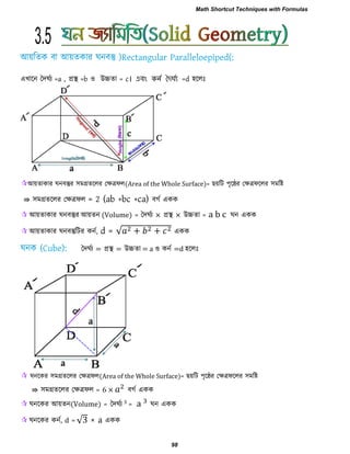 এখারন দদঘবয =a , প্রস্থ =b ঑ উচ্চো = c। এবং নন দৈর্ঘনয =d ঴ররিঃ
আয়োকায ঘনফস্তুয ঳ভগ্রেররয তেত্রপর(Area of the Whole Surface)= েয়রি ঩ৃরেয তেত্রপররয ঳ভরষ্ট
⇛ ঳ভগ্রেররয তেত্রপর = 2 (ab +bc +ca) ফগব একক
 আয়োকায ঘনফস্তুয আয়েন (Volume) = দদঘবয × প্রস্থ × উচ্চো = a b c ঘন একক
 আয়োকায ঘনফস্তুরিয কনব, d = √ + + একক
দদঘবয = প্রস্থ = উচ্চো = a ঑ কনব =d ঴ররিঃ
 ঘনরকয ঳ভগ্রেররয তেত্রপর(Area of the Whole Surface)= েয়রি ঩ৃরেয তেত্রপররয ঳ভরষ্ট
⇛ ঳ভগ্রেররয তেত্রপর = 6 × ফগব একক
 ঘনরকয আয়েন(Volume) = দদঘবয = ঘন একক
 ঘনরকয কনব, d = √3 × a একক
3.5
Math Shortcut Techniques with Formulas
98
 