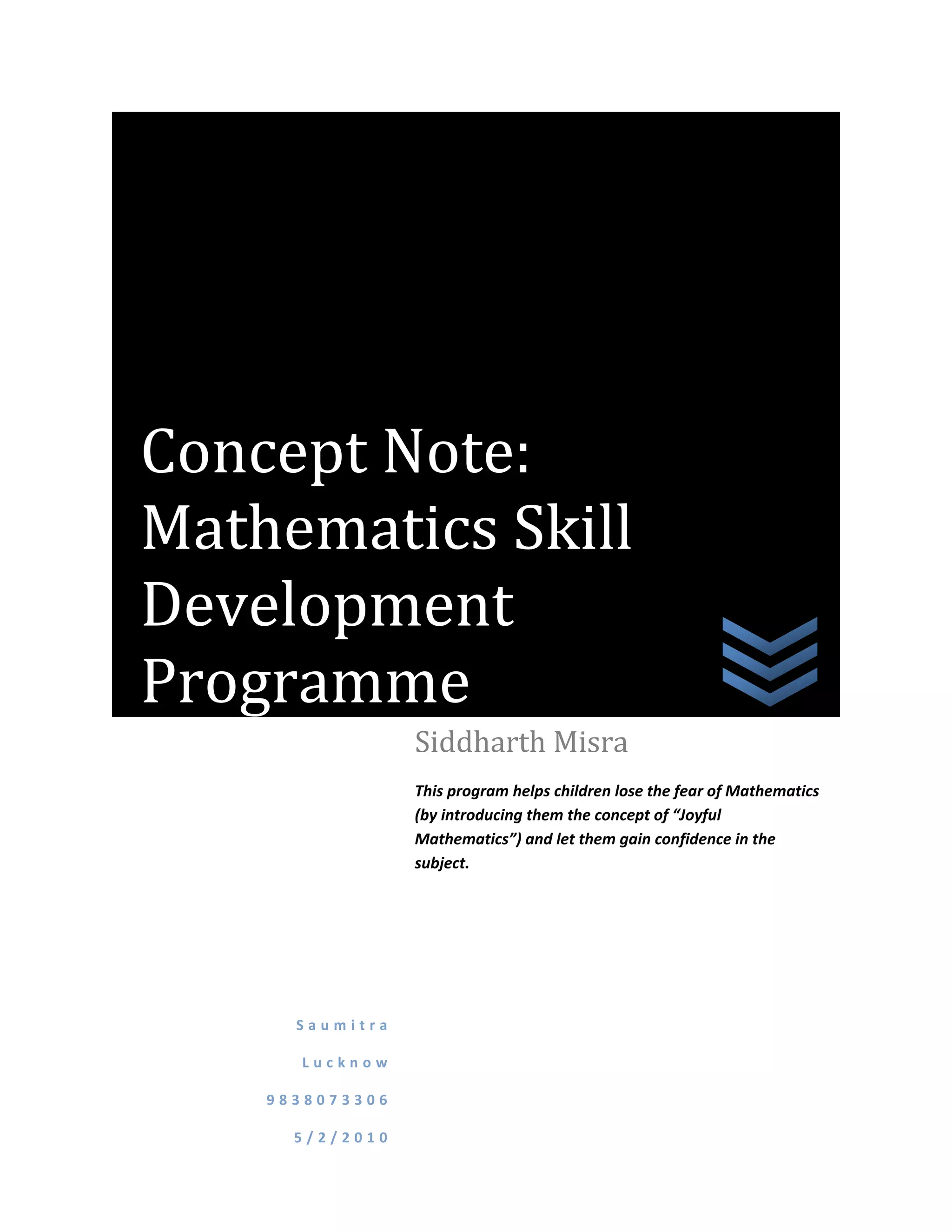 Concept Note:
Mathematics Skill
Development
Programme
                 Siddharth Misra
                 This program helps children lose the fear of Mathematics
                 (by introducing them the concept of “Joyful
                 Mathematics”) and let them gain confidence in the
                 subject.




      Saumitra

      Lucknow

    9838073306

      5/2/2010
 