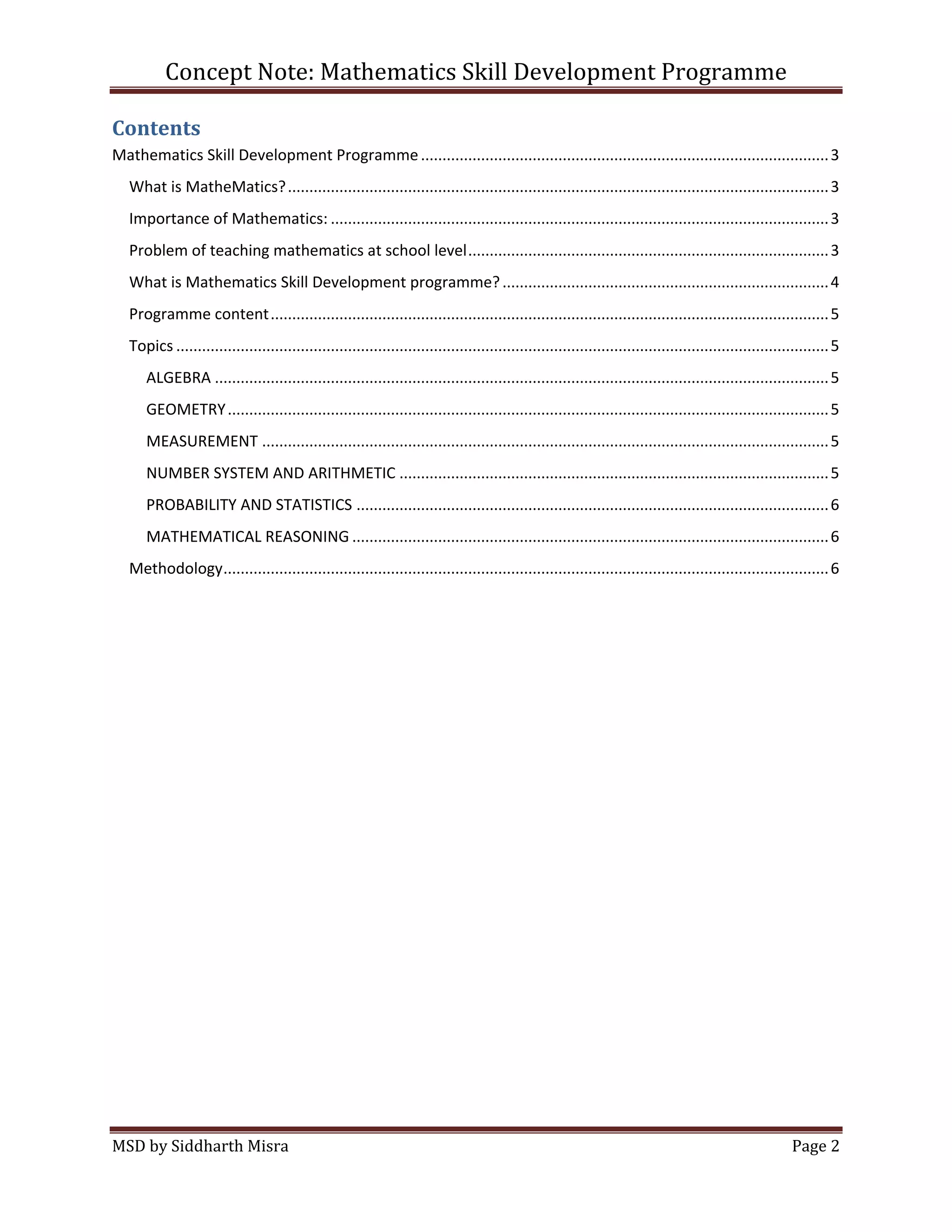 Concept Note: Mathematics Skill Development Programme

Contents
Mathematics Skill Development Programme ............................................................................................... 3
   What is MatheMatics? .............................................................................................................................. 3
   Importance of Mathematics: .................................................................................................................... 3
   Problem of teaching mathematics at school level .................................................................................... 3
   What is Mathematics Skill Development programme? ............................................................................ 4
   Programme content .................................................................................................................................. 5
   Topics ........................................................................................................................................................ 5
      ALGEBRA ............................................................................................................................................... 5
      GEOMETRY ............................................................................................................................................ 5
      MEASUREMENT .................................................................................................................................... 5
      NUMBER SYSTEM AND ARITHMETIC .................................................................................................... 5
      PROBABILITY AND STATISTICS .............................................................................................................. 6
      MATHEMATICAL REASONING ............................................................................................................... 6
   Methodology ............................................................................................................................................. 6




MSD by Siddharth Misra                                                                                                                                   Page 2
 