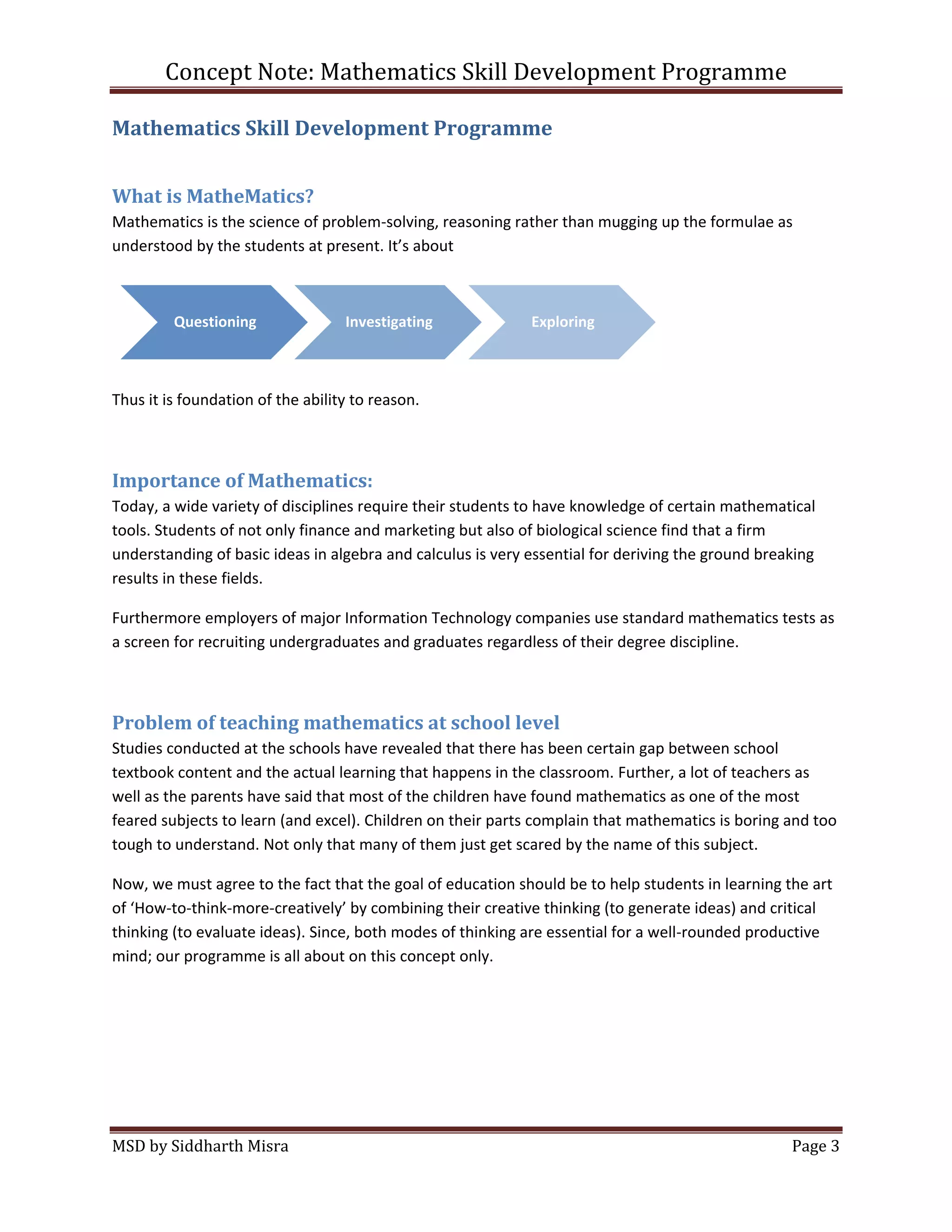 Concept Note: Mathematics Skill Development Programme

Mathematics Skill Development Programme


What is MatheMatics?
Mathematics is the science of problem-solving, reasoning rather than mugging up the formulae as
understood by the students at present. It’s about



         Questioning               Investigating             Exploring



Thus it is foundation of the ability to reason.



Importance of Mathematics:
Today, a wide variety of disciplines require their students to have knowledge of certain mathematical
tools. Students of not only finance and marketing but also of biological science find that a firm
understanding of basic ideas in algebra and calculus is very essential for deriving the ground breaking
results in these fields.

Furthermore employers of major Information Technology companies use standard mathematics tests as
a screen for recruiting undergraduates and graduates regardless of their degree discipline.



Problem of teaching mathematics at school level
Studies conducted at the schools have revealed that there has been certain gap between school
textbook content and the actual learning that happens in the classroom. Further, a lot of teachers as
well as the parents have said that most of the children have found mathematics as one of the most
feared subjects to learn (and excel). Children on their parts complain that mathematics is boring and too
tough to understand. Not only that many of them just get scared by the name of this subject.

Now, we must agree to the fact that the goal of education should be to help students in learning the art
of ‘How-to-think-more-creatively’ by combining their creative thinking (to generate ideas) and critical
thinking (to evaluate ideas). Since, both modes of thinking are essential for a well-rounded productive
mind; our programme is all about on this concept only.




MSD by Siddharth Misra                                                                             Page 3
 