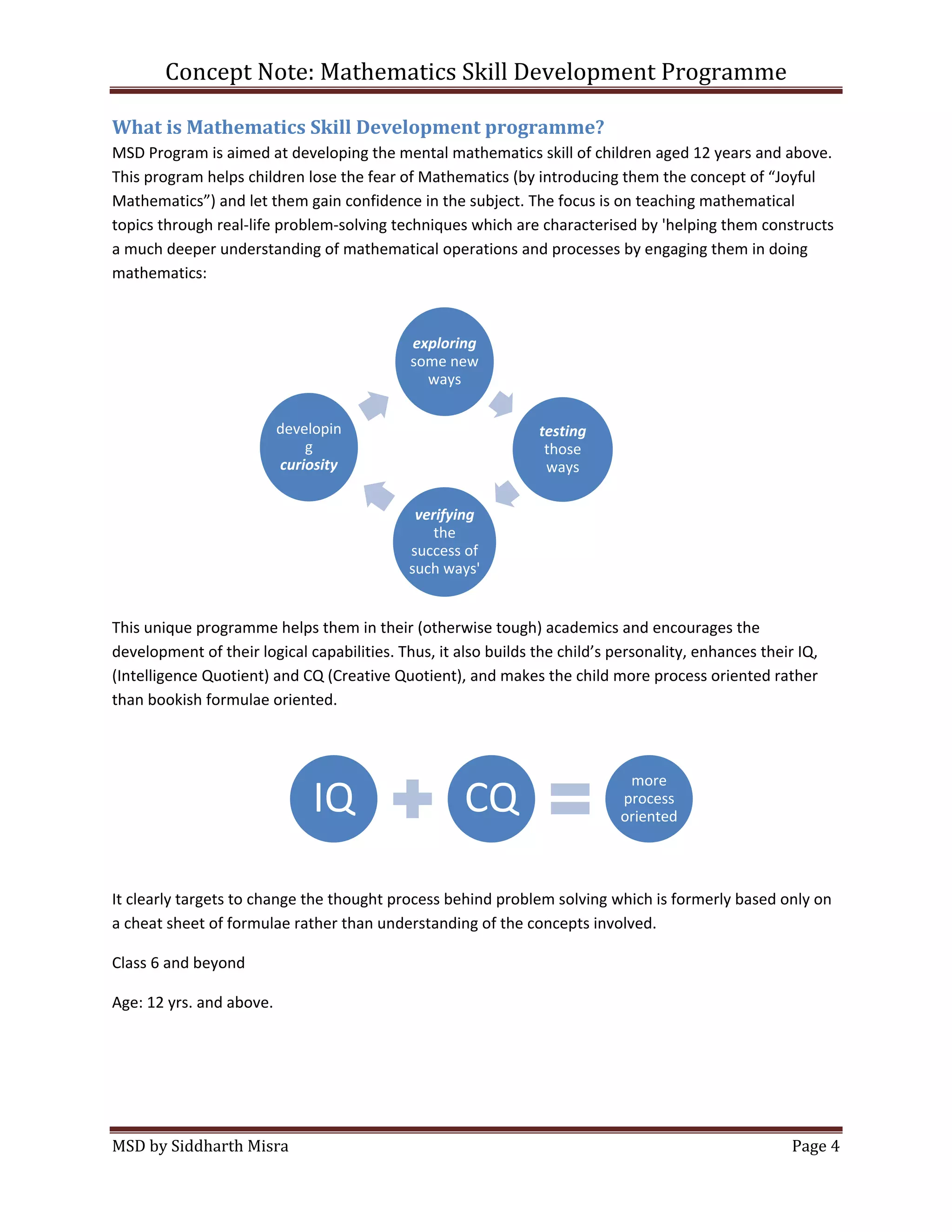 Concept Note: Mathematics Skill Development Programme

What is Mathematics Skill Development programme?
MSD Program is aimed at developing the mental mathematics skill of children aged 12 years and above.
This program helps children lose the fear of Mathematics (by introducing them the concept of “Joyful
Mathematics”) and let them gain confidence in the subject. The focus is on teaching mathematical
topics through real-life problem-solving techniques which are characterised by 'helping them constructs
a much deeper understanding of mathematical operations and processes by engaging them in doing
mathematics:



                                             exploring
                                             some new
                                               ways


                          developin                             testing
                              g                                  those
                          curiosity                              ways

                                              verifying
                                                 the
                                             success of
                                             such ways'


This unique programme helps them in their (otherwise tough) academics and encourages the
development of their logical capabilities. Thus, it also builds the child’s personality, enhances their IQ,
(Intelligence Quotient) and CQ (Creative Quotient), and makes the child more process oriented rather
than bookish formulae oriented.



                                                                              more
                               IQ                    CQ                      process
                                                                             oriented




It clearly targets to change the thought process behind problem solving which is formerly based only on
a cheat sheet of formulae rather than understanding of the concepts involved.

Class 6 and beyond

Age: 12 yrs. and above.




MSD by Siddharth Misra                                                                                 Page 4
 