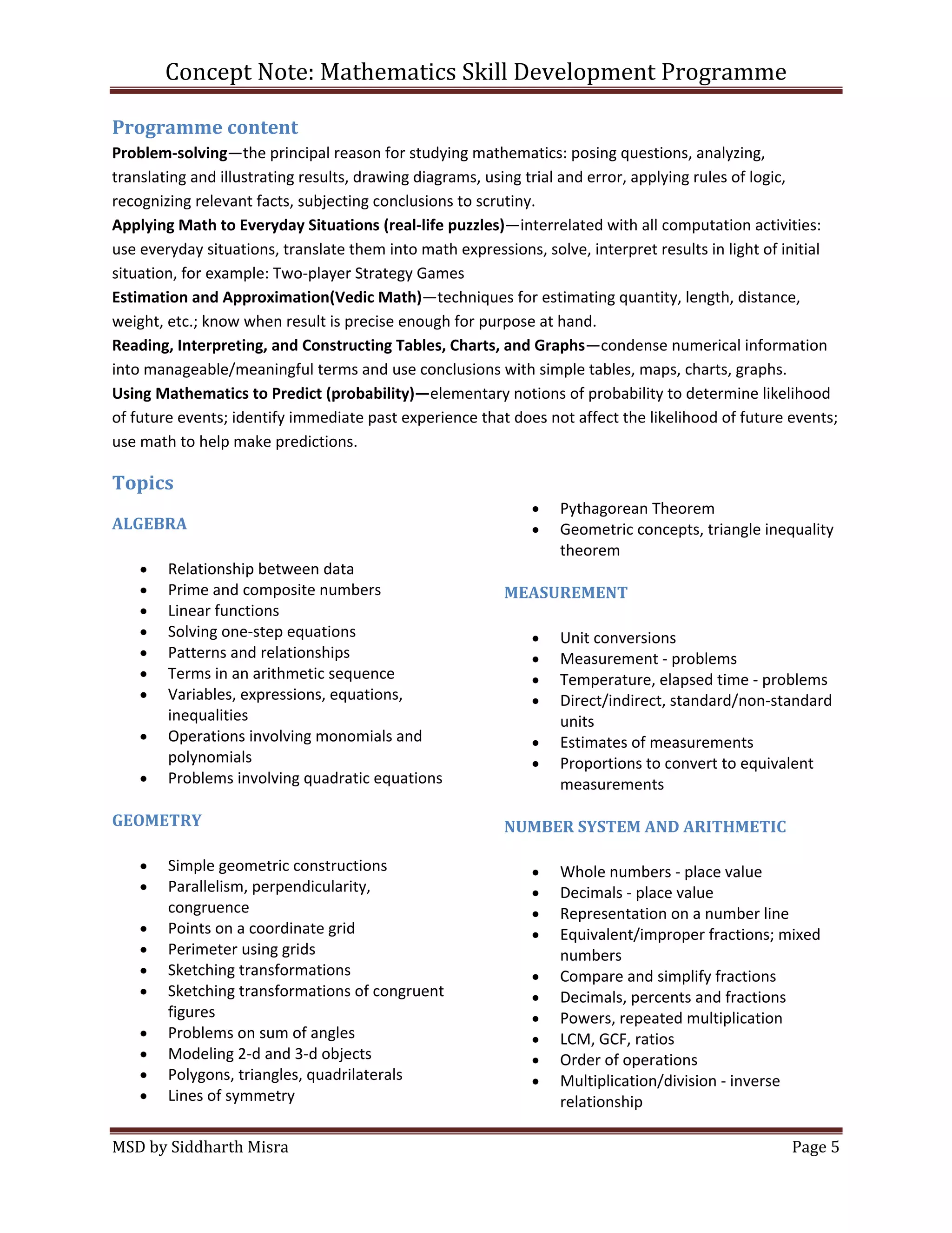 Concept Note: Mathematics Skill Development Programme

Programme content
Problem-solving—the principal reason for studying mathematics: posing questions, analyzing,
translating and illustrating results, drawing diagrams, using trial and error, applying rules of logic,
recognizing relevant facts, subjecting conclusions to scrutiny.
Applying Math to Everyday Situations (real-life puzzles)—interrelated with all computation activities:
use everyday situations, translate them into math expressions, solve, interpret results in light of initial
situation, for example: Two-player Strategy Games
Estimation and Approximation(Vedic Math)—techniques for estimating quantity, length, distance,
weight, etc.; know when result is precise enough for purpose at hand.
Reading, Interpreting, and Constructing Tables, Charts, and Graphs—condense numerical information
into manageable/meaningful terms and use conclusions with simple tables, maps, charts, graphs.
Using Mathematics to Predict (probability)—elementary notions of probability to determine likelihood
of future events; identify immediate past experience that does not affect the likelihood of future events;
use math to help make predictions.

Topics
                                                                  Pythagorean Theorem
ALGEBRA                                                           Geometric concepts, triangle inequality
                                                                  theorem
        Relationship between data
        Prime and composite numbers                      MEASUREMENT
        Linear functions
        Solving one-step equations                                Unit conversions
        Patterns and relationships                                Measurement - problems
        Terms in an arithmetic sequence                           Temperature, elapsed time - problems
        Variables, expressions, equations,                        Direct/indirect, standard/non-standard
        inequalities                                              units
        Operations involving monomials and                        Estimates of measurements
        polynomials                                               Proportions to convert to equivalent
        Problems involving quadratic equations                    measurements

GEOMETRY                                                 NUMBER SYSTEM AND ARITHMETIC

        Simple geometric constructions                            Whole numbers - place value
        Parallelism, perpendicularity,                            Decimals - place value
        congruence                                                Representation on a number line
        Points on a coordinate grid                               Equivalent/improper fractions; mixed
        Perimeter using grids                                     numbers
        Sketching transformations                                 Compare and simplify fractions
        Sketching transformations of congruent                    Decimals, percents and fractions
        figures                                                   Powers, repeated multiplication
        Problems on sum of angles                                 LCM, GCF, ratios
        Modeling 2-d and 3-d objects                              Order of operations
        Polygons, triangles, quadrilaterals                       Multiplication/division - inverse
        Lines of symmetry                                         relationship

MSD by Siddharth Misra                                                                              Page 5
 