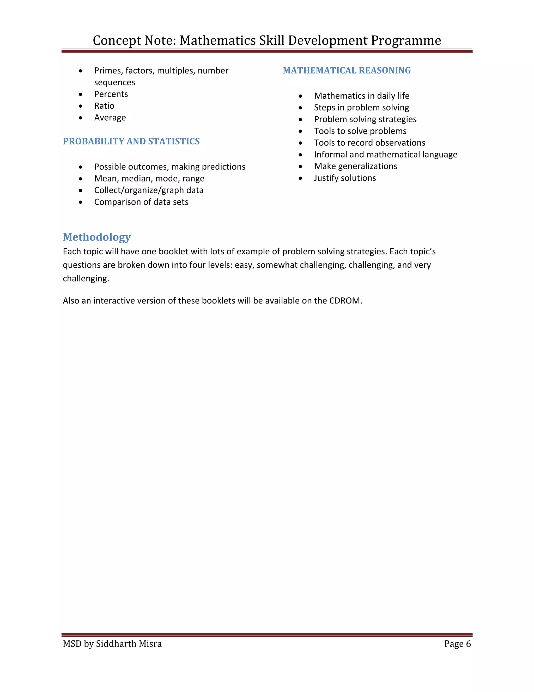 Concept Note: Mathematics Skill Development Programme

        Primes, factors, multiples, number               MATHEMATICAL REASONING
        sequences
        Percents                                                 Mathematics in daily life
        Ratio                                                    Steps in problem solving
        Average                                                  Problem solving strategies
                                                                 Tools to solve problems
PROBABILITY AND STATISTICS                                       Tools to record observations
                                                                 Informal and mathematical language
        Possible outcomes, making predictions                    Make generalizations
        Mean, median, mode, range                                Justify solutions
        Collect/organize/graph data
        Comparison of data sets


Methodology
Each topic will have one booklet with lots of example of problem solving strategies. Each topic’s
questions are broken down into four levels: easy, somewhat challenging, challenging, and very
challenging.

Also an interactive version of these booklets will be available on the CDROM.




MSD by Siddharth Misra                                                                              Page 6
 