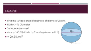 EXAMPLE
 Find the surface area of a sphere of diameter 28 cm.
 Radius = ½ Diameter
 Surface Area = 4𝜋𝑟2
 4 × 𝜋 × 142 (28 divide by 2 and replace r with it)
 = 2464 𝑐𝑚2
28 m
 