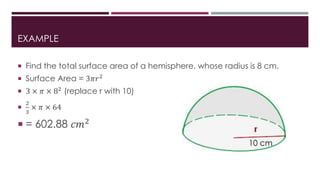 EXAMPLE
 Find the total surface area of a hemisphere, whose radius is 8 cm.
 Surface Area = 3𝜋𝑟2
 3 × 𝜋 × 82 (replace r with 10)

2
3
× 𝜋 × 64
 = 602.88 𝑐𝑚2
10 cm
 