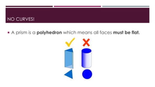 NO CURVES!
 A prism is a polyhedron which means all faces must be flat.
 