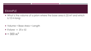 EXAMPLE
 What is the volume of a prism where the base area is 25 m2 and which
is 12 m long:
 Volume = Base Area × Length
 𝑉𝑜𝑙𝑢𝑚𝑒 = 25 𝑥 12
 = 300 𝑚3
 