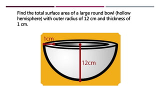 Find the total surface area of a large round bowl (hollow
hemisphere) with outer radius of 12 cm and thickness of
1 cm.
 