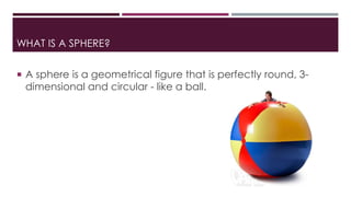 WHAT IS A SPHERE?
 A sphere is a geometrical figure that is perfectly round, 3-
dimensional and circular - like a ball.
 