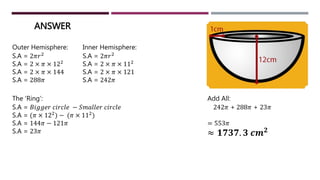 ANSWER
Outer Hemisphere:
S.A = 2𝜋𝑟2
S.A = 2 × 𝜋 × 122
S.A = 2 × 𝜋 × 144
S.A = 288𝜋
Inner Hemisphere:
S.A = 2𝜋𝑟2
S.A = 2 × 𝜋 × 112
S.A = 2 × 𝜋 × 121
S.A = 242𝜋
The ‘Ring’:
S.A = 𝐵𝑖𝑔𝑔𝑒𝑟 𝑐𝑖𝑟𝑐𝑙𝑒 − 𝑆𝑚𝑎𝑙𝑙𝑒𝑟 𝑐𝑖𝑟𝑐𝑙𝑒
S.A = (𝜋 × 122) − (𝜋 × 112)
S.A = 144𝜋 − 121𝜋
S.A = 23𝜋
Add All:
242𝜋 + 288𝜋 + 23𝜋
= 553𝜋
≈ 𝟏𝟕𝟑𝟕. 𝟑 𝒄𝒎 𝟐
 