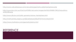 REFERENCE
http://www.calculatorsoup.com/calculators/geometry-solids/hemisphere.php
http://www.rkm.com.au/CALCULATORS/calculator-images/MATHS-SPHERE-CIRCLE-equations-
white-500.png
http://www.ditutor.com/solid_gometry/volume_hemisphere.html
http://mathcentral.uregina.ca/QQ/database/QQ.09.07/h/nicholas4.html
https://www.mathsisfun.com/geometry/prisms.html
 